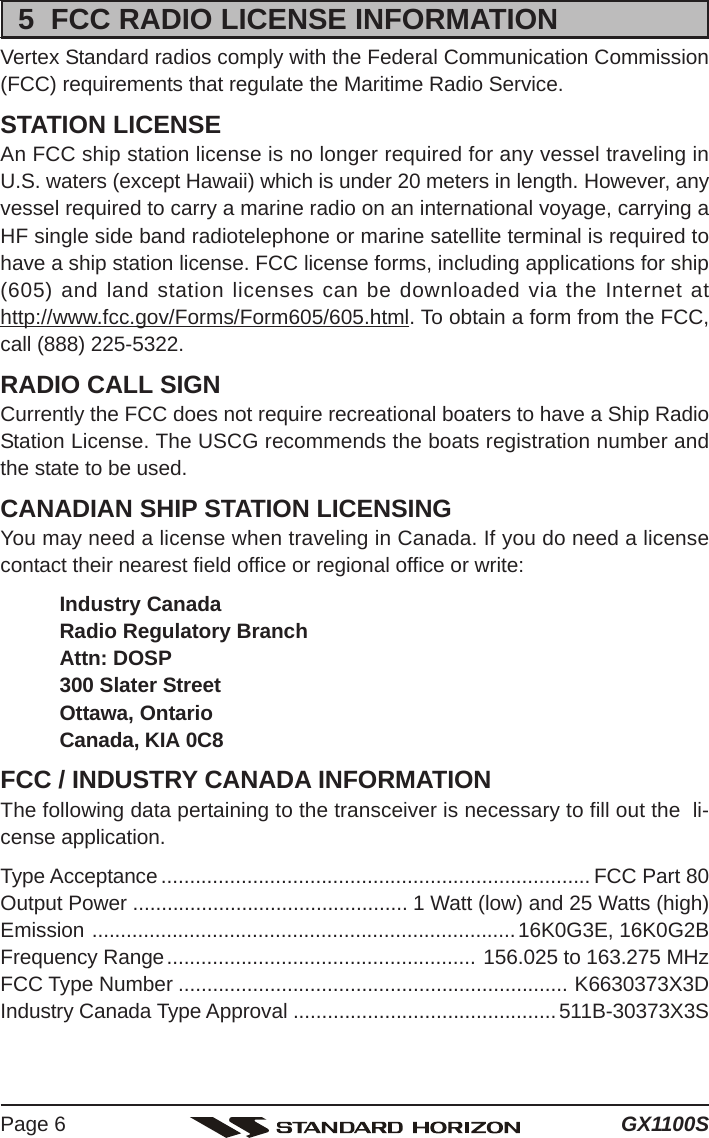 GX1100SPage 65  FCC RADIO LICENSE INFORMATIONVertex Standard radios comply with the Federal Communication Commission(FCC) requirements that regulate the Maritime Radio Service.STATION LICENSEAn FCC ship station license is no longer required for any vessel traveling inU.S. waters (except Hawaii) which is under 20 meters in length. However, anyvessel required to carry a marine radio on an international voyage, carrying aHF single side band radiotelephone or marine satellite terminal is required tohave a ship station license. FCC license forms, including applications for ship(605) and land station licenses can be downloaded via the Internet athttp://www.fcc.gov/Forms/Form605/605.html. To obtain a form from the FCC,call (888) 225-5322.RADIO CALL SIGNCurrently the FCC does not require recreational boaters to have a Ship RadioStation License. The USCG recommends the boats registration number andthe state to be used.CANADIAN SHIP STATION LICENSINGYou may need a license when traveling in Canada. If you do need a licensecontact their nearest field office or regional office or write:Industry CanadaRadio Regulatory BranchAttn: DOSP300 Slater StreetOttawa, OntarioCanada, KIA 0C8FCC / INDUSTRY CANADA INFORMATIONThe following data pertaining to the transceiver is necessary to fill out the  li-cense application.Type Acceptance ........................................................................... FCC Part 80Output Power ................................................ 1 Watt (low) and 25 Watts (high)Emission ..........................................................................16K0G3E, 16K0G2BFrequency Range...................................................... 156.025 to 163.275 MHzFCC Type Number .................................................................... K6630373X3DIndustry Canada Type Approval .............................................. 511B-30373X3S