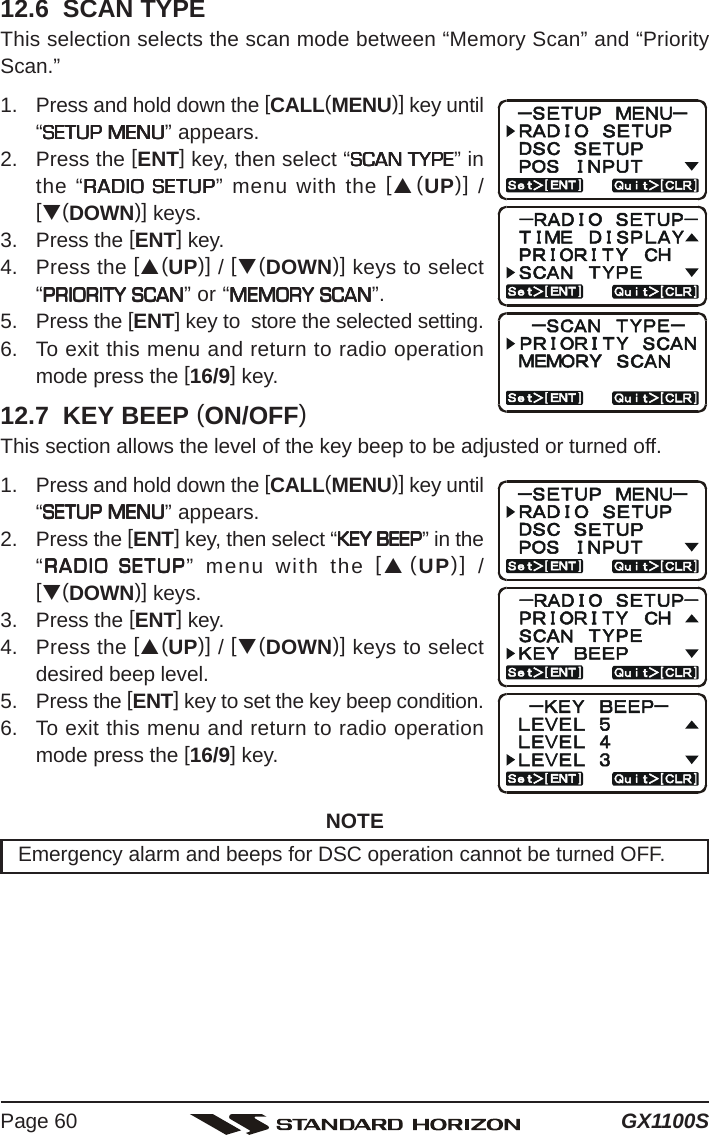 GX1100SPage 6012.6  SCAN TYPEThis selection selects the scan mode between “Memory Scan” and “PriorityScan.”1. Press and hold down the [CALL(MENU)] key until“SETUP MENUSETUP MENUSETUP MENUSETUP MENUSETUP MENU” appears.2. Press the [ENT] key, then select “SCAN TYPESCAN TYPESCAN TYPESCAN TYPESCAN TYPE” inthe “RADIO SETUPRADIO SETUPRADIO SETUPRADIO SETUPRADIO SETUP” menu with the [S(UP)] /[T(DOWN)] keys.3. Press the [ENT] key.4. Press the [S(UP)] / [T(DOWN)] keys to select“PRIORITY SCANPRIORITY SCANPRIORITY SCANPRIORITY SCANPRIORITY SCAN” or “MEMORY SCANMEMORY SCANMEMORY SCANMEMORY SCANMEMORY SCAN”.5. Press the [ENT] key to  store the selected setting.6. To exit this menu and return to radio operationmode press the [16/9] key.12.7  KEY BEEP (ON/OFF)This section allows the level of the key beep to be adjusted or turned off.1. Press and hold down the [CALL(MENU)] key until“SETUP MENUSETUP MENUSETUP MENUSETUP MENUSETUP MENU” appears.2. Press the [ENT] key, then select “KEY BEEPKEY BEEPKEY BEEPKEY BEEPKEY BEEP” in the“RADIO SETUPRADIO SETUPRADIO SETUPRADIO SETUPRADIO SETUP” menu with the [S(UP)] /[T(DOWN)] keys.3. Press the [ENT] key.4. Press the [S(UP)] / [T(DOWN)] keys to selectdesired beep level.5. Press the [ENT] key to set the key beep condition.6. To exit this menu and return to radio operationmode press the [16/9] key.NOTEEmergency alarm and beeps for DSC operation cannot be turned OFF.