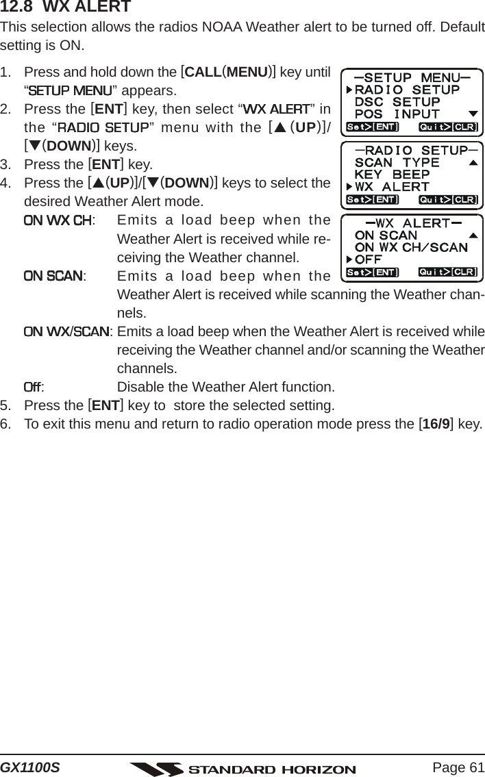 Page 61GX1100S12.8  WX ALERTThis selection allows the radios NOAA Weather alert to be turned off. Defaultsetting is ON.1. Press and hold down the [CALL(MENU)] key until“SETUP MENUSETUP MENUSETUP MENUSETUP MENUSETUP MENU” appears.2. Press the [ENT] key, then select “WX ALERTWX ALERTWX ALERTWX ALERTWX ALERT” inthe “RADIO SETUPRADIO SETUPRADIO SETUPRADIO SETUPRADIO SETUP” menu with the [S(UP)]/[T(DOWN)] keys.3. Press the [ENT] key.4. Press the [S(UP)]/[T(DOWN)] keys to select thedesired Weather Alert mode.ON WX CHON WX CHON WX CHON WX CHON WX CH: Emits a load beep when theWeather Alert is received while re-ceiving the Weather channel.ON SCANON SCANON SCANON SCANON SCAN: Emits a load beep when theWeather Alert is received while scanning the Weather chan-nels.ON WXON WXON WXON WXON WX/SCANSCANSCANSCANSCAN: Emits a load beep when the Weather Alert is received whilereceiving the Weather channel and/or scanning the Weatherchannels.OffOffOffOffOff: Disable the Weather Alert function.5. Press the [ENT] key to  store the selected setting.6. To exit this menu and return to radio operation mode press the [16/9] key.