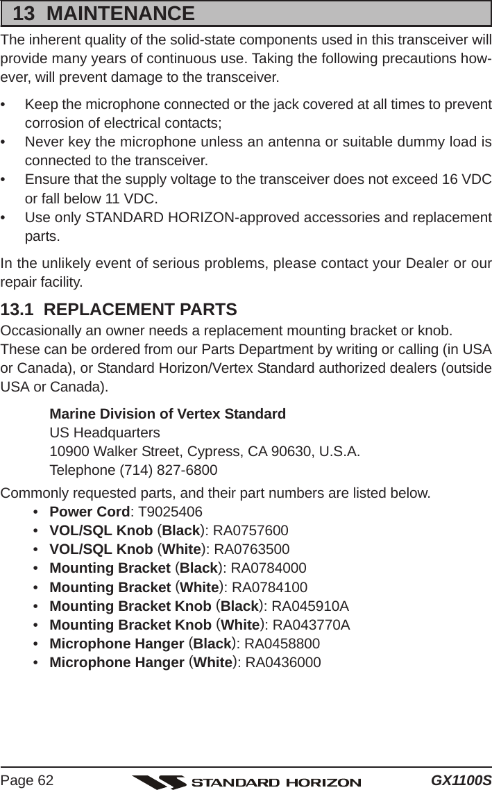 GX1100SPage 6213  MAINTENANCEThe inherent quality of the solid-state components used in this transceiver willprovide many years of continuous use. Taking the following precautions how-ever, will prevent damage to the transceiver.• Keep the microphone connected or the jack covered at all times to preventcorrosion of electrical contacts;• Never key the microphone unless an antenna or suitable dummy load isconnected to the transceiver.• Ensure that the supply voltage to the transceiver does not exceed 16 VDCor fall below 11 VDC.• Use only STANDARD HORIZON-approved accessories and replacementparts.In the unlikely event of serious problems, please contact your Dealer or ourrepair facility.13.1  REPLACEMENT PARTSOccasionally an owner needs a replacement mounting bracket or knob.These can be ordered from our Parts Department by writing or calling (in USAor Canada), or Standard Horizon/Vertex Standard authorized dealers (outsideUSA or Canada).Marine Division of Vertex StandardUS Headquarters10900 Walker Street, Cypress, CA 90630, U.S.A.Telephone (714) 827-6800Commonly requested parts, and their part numbers are listed below.•Power Cord: T9025406•VOL/SQL Knob (Black): RA0757600•VOL/SQL Knob (White): RA0763500•Mounting Bracket (Black): RA0784000•Mounting Bracket (White): RA0784100•Mounting Bracket Knob (Black): RA045910A•Mounting Bracket Knob (White): RA043770A•Microphone Hanger (Black): RA0458800•Microphone Hanger (White): RA0436000