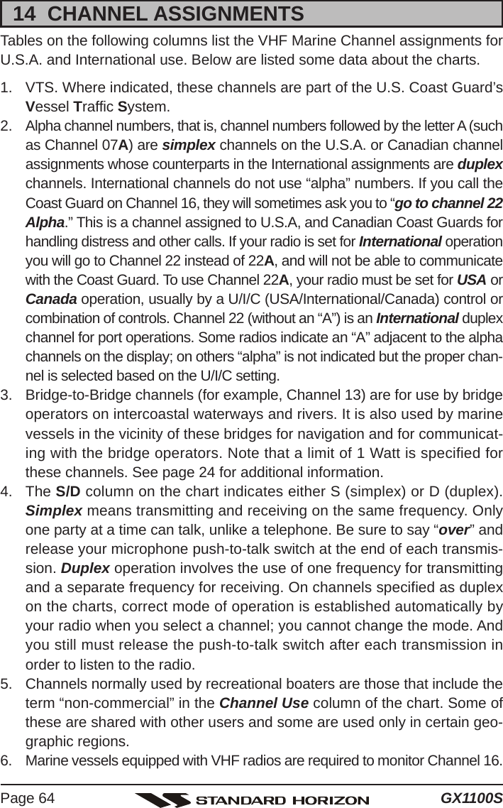 GX1100SPage 6414  CHANNEL ASSIGNMENTSTables on the following columns list the VHF Marine Channel assignments forU.S.A. and International use. Below are listed some data about the charts.1. VTS. Where indicated, these channels are part of the U.S. Coast Guard’sVessel Traffic System.2. Alpha channel numbers, that is, channel numbers followed by the letter A (suchas Channel 07A) are simplex channels on the U.S.A. or Canadian channelassignments whose counterparts in the International assignments are duplexchannels. International channels do not use “alpha” numbers. If you call theCoast Guard on Channel 16, they will sometimes ask you to “go to channel 22Alpha.” This is a channel assigned to U.S.A, and Canadian Coast Guards forhandling distress and other calls. If your radio is set for International operationyou will go to Channel 22 instead of 22A, and will not be able to communicatewith the Coast Guard. To use Channel 22A, your radio must be set for USA orCanada operation, usually by a U/I/C (USA/International/Canada) control orcombination of controls. Channel 22 (without an “A”) is an International duplexchannel for port operations. Some radios indicate an “A” adjacent to the alphachannels on the display; on others “alpha” is not indicated but the proper chan-nel is selected based on the U/I/C setting.3. Bridge-to-Bridge channels (for example, Channel 13) are for use by bridgeoperators on intercoastal waterways and rivers. It is also used by marinevessels in the vicinity of these bridges for navigation and for communicat-ing with the bridge operators. Note that a limit of 1 Watt is specified forthese channels. See page 24 for additional information.4. The S/D column on the chart indicates either S (simplex) or D (duplex).Simplex means transmitting and receiving on the same frequency. Onlyone party at a time can talk, unlike a telephone. Be sure to say “over” andrelease your microphone push-to-talk switch at the end of each transmis-sion. Duplex operation involves the use of one frequency for transmittingand a separate frequency for receiving. On channels specified as duplexon the charts, correct mode of operation is established automatically byyour radio when you select a channel; you cannot change the mode. Andyou still must release the push-to-talk switch after each transmission inorder to listen to the radio.5. Channels normally used by recreational boaters are those that include theterm “non-commercial” in the Channel Use column of the chart. Some ofthese are shared with other users and some are used only in certain geo-graphic regions.6. Marine vessels equipped with VHF radios are required to monitor Channel 16.