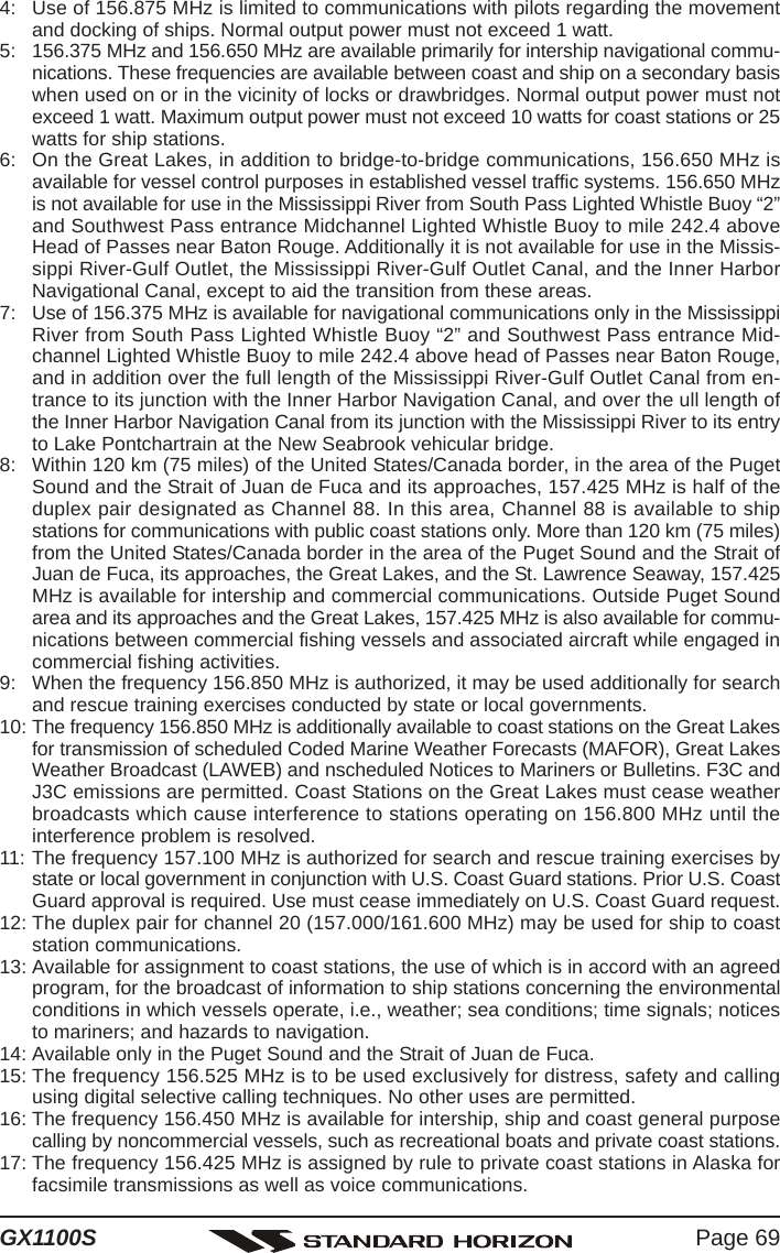 Page 69GX1100S4: Use of 156.875 MHz is limited to communications with pilots regarding the movementand docking of ships. Normal output power must not exceed 1 watt.5: 156.375 MHz and 156.650 MHz are available primarily for intership navigational commu-nications. These frequencies are available between coast and ship on a secondary basiswhen used on or in the vicinity of locks or drawbridges. Normal output power must notexceed 1 watt. Maximum output power must not exceed 10 watts for coast stations or 25watts for ship stations.6: On the Great Lakes, in addition to bridge-to-bridge communications, 156.650 MHz isavailable for vessel control purposes in established vessel traffic systems. 156.650 MHzis not available for use in the Mississippi River from South Pass Lighted Whistle Buoy “2”and Southwest Pass entrance Midchannel Lighted Whistle Buoy to mile 242.4 aboveHead of Passes near Baton Rouge. Additionally it is not available for use in the Missis-sippi River-Gulf Outlet, the Mississippi River-Gulf Outlet Canal, and the Inner HarborNavigational Canal, except to aid the transition from these areas.7: Use of 156.375 MHz is available for navigational communications only in the MississippiRiver from South Pass Lighted Whistle Buoy “2” and Southwest Pass entrance Mid-channel Lighted Whistle Buoy to mile 242.4 above head of Passes near Baton Rouge,and in addition over the full length of the Mississippi River-Gulf Outlet Canal from en-trance to its junction with the Inner Harbor Navigation Canal, and over the ull length ofthe Inner Harbor Navigation Canal from its junction with the Mississippi River to its entryto Lake Pontchartrain at the New Seabrook vehicular bridge.8: Within 120 km (75 miles) of the United States/Canada border, in the area of the PugetSound and the Strait of Juan de Fuca and its approaches, 157.425 MHz is half of theduplex pair designated as Channel 88. In this area, Channel 88 is available to shipstations for communications with public coast stations only. More than 120 km (75 miles)from the United States/Canada border in the area of the Puget Sound and the Strait ofJuan de Fuca, its approaches, the Great Lakes, and the St. Lawrence Seaway, 157.425MHz is available for intership and commercial communications. Outside Puget Soundarea and its approaches and the Great Lakes, 157.425 MHz is also available for commu-nications between commercial fishing vessels and associated aircraft while engaged incommercial fishing activities.9: When the frequency 156.850 MHz is authorized, it may be used additionally for searchand rescue training exercises conducted by state or local governments.10: The frequency 156.850 MHz is additionally available to coast stations on the Great Lakesfor transmission of scheduled Coded Marine Weather Forecasts (MAFOR), Great LakesWeather Broadcast (LAWEB) and nscheduled Notices to Mariners or Bulletins. F3C andJ3C emissions are permitted. Coast Stations on the Great Lakes must cease weatherbroadcasts which cause interference to stations operating on 156.800 MHz until theinterference problem is resolved.11: The frequency 157.100 MHz is authorized for search and rescue training exercises bystate or local government in conjunction with U.S. Coast Guard stations. Prior U.S. CoastGuard approval is required. Use must cease immediately on U.S. Coast Guard request.12: The duplex pair for channel 20 (157.000/161.600 MHz) may be used for ship to coaststation communications.13: Available for assignment to coast stations, the use of which is in accord with an agreedprogram, for the broadcast of information to ship stations concerning the environmentalconditions in which vessels operate, i.e., weather; sea conditions; time signals; noticesto mariners; and hazards to navigation.14: Available only in the Puget Sound and the Strait of Juan de Fuca.15: The frequency 156.525 MHz is to be used exclusively for distress, safety and callingusing digital selective calling techniques. No other uses are permitted.16: The frequency 156.450 MHz is available for intership, ship and coast general purposecalling by noncommercial vessels, such as recreational boats and private coast stations.17: The frequency 156.425 MHz is assigned by rule to private coast stations in Alaska forfacsimile transmissions as well as voice communications.