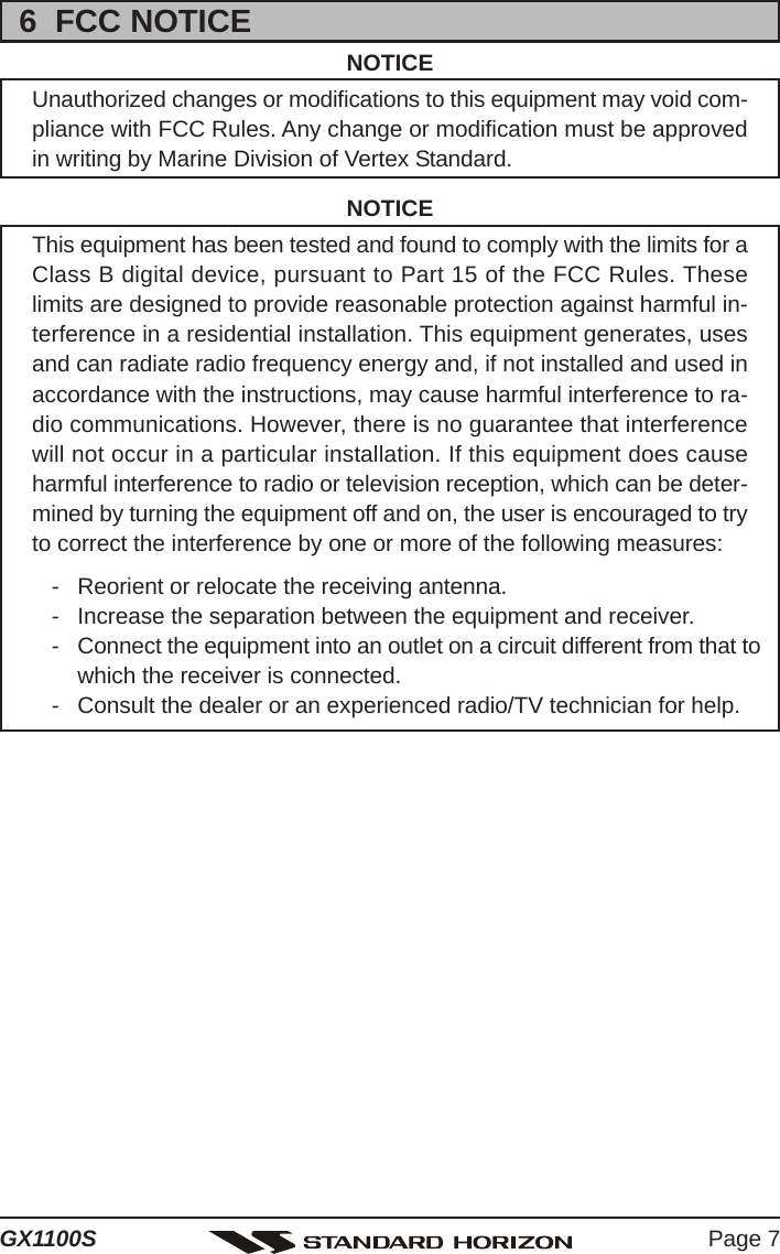 Page 7GX1100S6  FCC NOTICENOTICEUnauthorized changes or modifications to this equipment may void com-pliance with FCC Rules. Any change or modification must be approvedin writing by Marine Division of Vertex Standard.NOTICEThis equipment has been tested and found to comply with the limits for aClass B digital device, pursuant to Part 15 of the FCC Rules. Theselimits are designed to provide reasonable protection against harmful in-terference in a residential installation. This equipment generates, usesand can radiate radio frequency energy and, if not installed and used inaccordance with the instructions, may cause harmful interference to ra-dio communications. However, there is no guarantee that interferencewill not occur in a particular installation. If this equipment does causeharmful interference to radio or television reception, which can be deter-mined by turning the equipment off and on, the user is encouraged to tryto correct the interference by one or more of the following measures:- Reorient or relocate the receiving antenna.- Increase the separation between the equipment and receiver.- Connect the equipment into an outlet on a circuit different from that towhich the receiver is connected.- Consult the dealer or an experienced radio/TV technician for help.