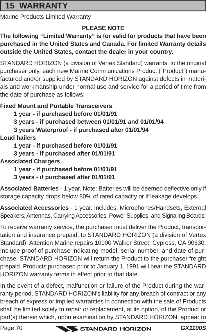 GX1100SPage 7015  WARRANTYMarine Products Limited WarrantyPLEASE NOTEThe following “Limited Warranty” is for valid for products that have beenpurchased in the United States and Canada. For limited Warranty detailsoutside the United States, contact the dealer in your country.STANDARD HORIZON (a division of Vertex Standard) warrants, to the originalpurchaser only, each new Marine Communications Product (“Product”) manu-factured and/or supplied by STANDARD HORIZON against defects in materi-als and workmanship under normal use and service for a period of time fromthe date of purchase as follows:Fixed Mount and Portable Transceivers1 year - if purchased before 01/01/913 years - if purchased between 01/01/91 and 01/01/943 years Waterproof - if purchased after 01/01/94Loud hailers1 year - if purchased before 01/01/913 years - if purchased after 01/01/91Associated Chargers1 year - if purchased before 01/01/913 years - if purchased after 01/01/91Associated Batteries - 1 year. Note: Batteries will be deemed deflective only ifstorage capacity drops below 80% of rated capacity or if leakage develops.Associated Accessories - 1 year. Includes: Microphones/Handsets, ExternalSpeakers, Antennas, Carrying Accessories, Power Supplies, and Signaling Boards.To receive warranty service, the purchaser must deliver the Product, transpor-tation and insurance prepaid, to STANDARD HORIZON (a division of VertexStandard), Attention Marine repairs 10900 Walker Street, Cypress, CA 90630.Include proof of purchase indicating model. serial number, and date of pur-chase. STANDARD HORIZON will return the Product to the purchaser freightprepaid. Products purchased prior to January 1, 1991 will bear the STANDARDHORIZON warranty terms in effect prior to that date.In the event of a defect, malfunction or failure of the Product during the war-ranty period, STANDARD HORIZON’s liability for any breach of contract or anybreach of express or implied warranties in connection with the sale of Productsshall be limited solely to repair or replacement, at its option, of the Product orpart(s) therein which, upon examination by STANDARD HORIZON, appear to