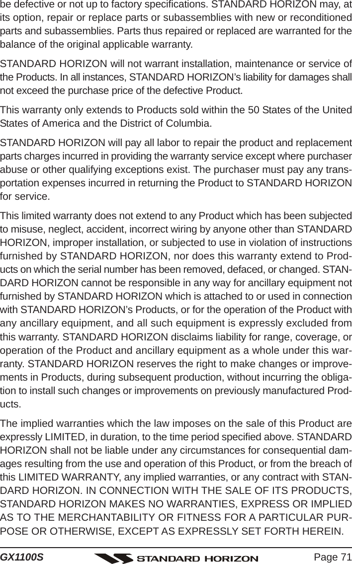 Page 71GX1100Sbe defective or not up to factory specifications. STANDARD HORIZON may, atits option, repair or replace parts or subassemblies with new or reconditionedparts and subassemblies. Parts thus repaired or replaced are warranted for thebalance of the original applicable warranty.STANDARD HORIZON will not warrant installation, maintenance or service ofthe Products. In all instances, STANDARD HORIZON’s liability for damages shallnot exceed the purchase price of the defective Product.This warranty only extends to Products sold within the 50 States of the UnitedStates of America and the District of Columbia.STANDARD HORIZON will pay all labor to repair the product and replacementparts charges incurred in providing the warranty service except where purchaserabuse or other qualifying exceptions exist. The purchaser must pay any trans-portation expenses incurred in returning the Product to STANDARD HORIZONfor service.This limited warranty does not extend to any Product which has been subjectedto misuse, neglect, accident, incorrect wiring by anyone other than STANDARDHORIZON, improper installation, or subjected to use in violation of instructionsfurnished by STANDARD HORIZON, nor does this warranty extend to Prod-ucts on which the serial number has been removed, defaced, or changed. STAN-DARD HORIZON cannot be responsible in any way for ancillary equipment notfurnished by STANDARD HORIZON which is attached to or used in connectionwith STANDARD HORIZON’s Products, or for the operation of the Product withany ancillary equipment, and all such equipment is expressly excluded fromthis warranty. STANDARD HORIZON disclaims liability for range, coverage, oroperation of the Product and ancillary equipment as a whole under this war-ranty. STANDARD HORIZON reserves the right to make changes or improve-ments in Products, during subsequent production, without incurring the obliga-tion to install such changes or improvements on previously manufactured Prod-ucts.The implied warranties which the law imposes on the sale of this Product areexpressly LIMITED, in duration, to the time period specified above. STANDARDHORIZON shall not be liable under any circumstances for consequential dam-ages resulting from the use and operation of this Product, or from the breach ofthis LIMITED WARRANTY, any implied warranties, or any contract with STAN-DARD HORIZON. IN CONNECTION WITH THE SALE OF ITS PRODUCTS,STANDARD HORIZON MAKES NO WARRANTIES, EXPRESS OR IMPLIEDAS TO THE MERCHANTABILITY OR FITNESS FOR A PARTICULAR PUR-POSE OR OTHERWISE, EXCEPT AS EXPRESSLY SET FORTH HEREIN.