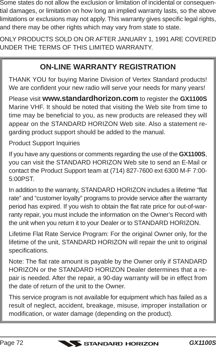 GX1100SPage 72Some states do not allow the exclusion or limitation of incidental or consequen-tial damages, or limitation on how long an implied warranty lasts, so the abovelimitations or exclusions may not apply. This warranty gives specific legal rights,and there may be other rights which may vary from state to state.ONLY PRODUCTS SOLD ON OR AFTER JANUARY 1, 1991 ARE COVEREDUNDER THE TERMS OF THIS LIMITED WARRANTY.ON-LINE WARRANTY REGISTRATIONTHANK YOU for buying Marine Division of Vertex Standard products!We are confident your new radio will serve your needs for many years!Please visit www.standardhorizon.com to register the GX1100SMarine VHF. It should be noted that visiting the Web site from time totime may be beneficial to you, as new products are released they willappear on the STANDARD HORIZON Web site. Also a statement re-garding product support should be added to the manual.Product Support InquiriesIf you have any questions or comments regarding the use of the GX1100S,you can visit the STANDARD HORIZON Web site to send an E-Mail orcontact the Product Support team at (714) 827-7600 ext 6300 M-F 7:00-5:00PST.In addition to the warranty, STANDARD HORIZON includes a lifetime “flatrate” and “customer loyalty” programs to provide service after the warrantyperiod has expired. If you wish to obtain the flat rate price for out-of-war-ranty repair, you must include the information on the Owner’s Record withthe unit when you return it to your Dealer or to STANDARD HORIZON.Lifetime Flat Rate Service Program: For the original Owner only, for thelifetime of the unit, STANDARD HORIZON will repair the unit to originalspecifications.Note: The flat rate amount is payable by the Owner only if STANDARDHORIZON or the STANDARD HORIZON Dealer determines that a re-pair is needed. After the repair, a 90-day warranty will be in effect fromthe date of return of the unit to the Owner.This service program is not available for equipment which has failed as aresult of neglect, accident, breakage, misuse, improper installation ormodification, or water damage (depending on the product).