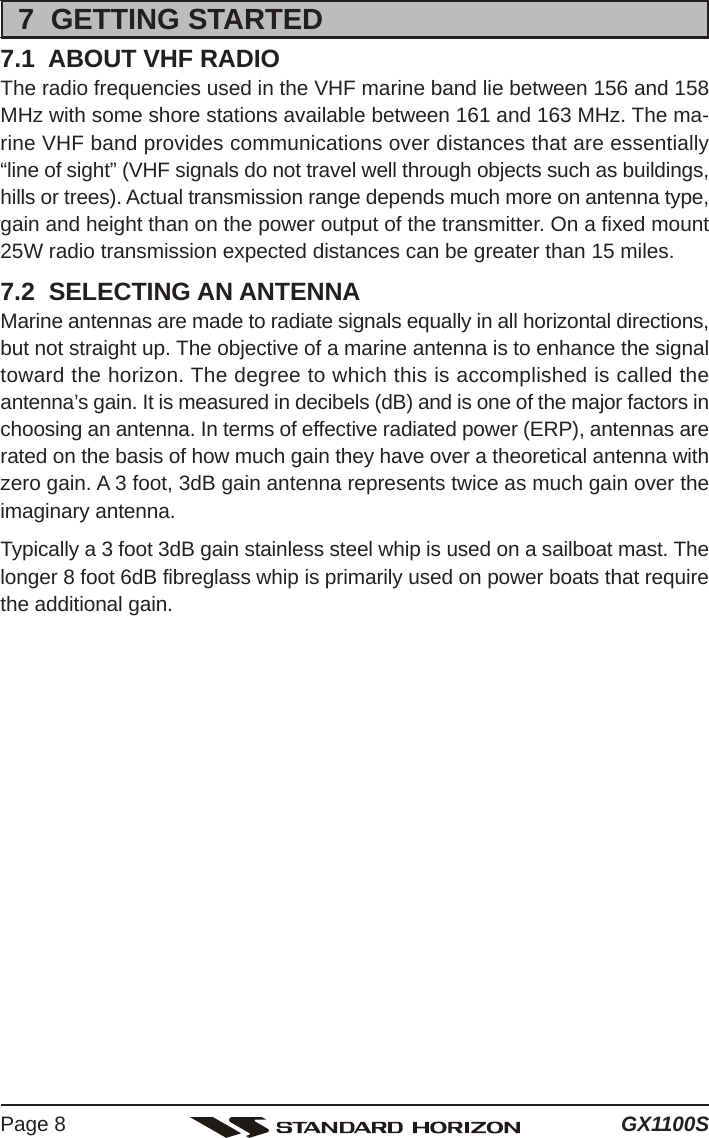 GX1100SPage 87  GETTING STARTED7.1  ABOUT VHF RADIOThe radio frequencies used in the VHF marine band lie between 156 and 158MHz with some shore stations available between 161 and 163 MHz. The ma-rine VHF band provides communications over distances that are essentially“line of sight” (VHF signals do not travel well through objects such as buildings,hills or trees). Actual transmission range depends much more on antenna type,gain and height than on the power output of the transmitter. On a fixed mount25W radio transmission expected distances can be greater than 15 miles.7.2  SELECTING AN ANTENNAMarine antennas are made to radiate signals equally in all horizontal directions,but not straight up. The objective of a marine antenna is to enhance the signaltoward the horizon. The degree to which this is accomplished is called theantenna’s gain. It is measured in decibels (dB) and is one of the major factors inchoosing an antenna. In terms of effective radiated power (ERP), antennas arerated on the basis of how much gain they have over a theoretical antenna withzero gain. A 3 foot, 3dB gain antenna represents twice as much gain over theimaginary antenna.Typically a 3 foot 3dB gain stainless steel whip is used on a sailboat mast. Thelonger 8 foot 6dB fibreglass whip is primarily used on power boats that requirethe additional gain.