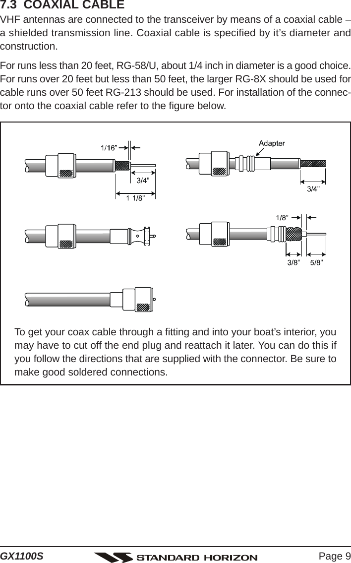 Page 9GX1100S7.3  COAXIAL CABLEVHF antennas are connected to the transceiver by means of a coaxial cable –a shielded transmission line. Coaxial cable is specified by it’s diameter andconstruction.For runs less than 20 feet, RG-58/U, about 1/4 inch in diameter is a good choice.For runs over 20 feet but less than 50 feet, the larger RG-8X should be used forcable runs over 50 feet RG-213 should be used. For installation of the connec-tor onto the coaxial cable refer to the figure below.To get your coax cable through a fitting and into your boat’s interior, youmay have to cut off the end plug and reattach it later. You can do this ifyou follow the directions that are supplied with the connector. Be sure tomake good soldered connections.