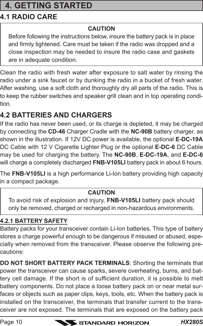 HX280SPage 104. GETTING STARTED4.1 RADIO CARECAUTIONBefore following the instructions below, insure the battery pack is in placeand firmly tightened. Care must be taken if the radio was dropped and aclose inspection may be needed to insure the radio case and gasketsare in adequate condition.Clean the radio with fresh water after exposure to salt water by rinsing theradio under a sink faucet or by dunking the radio in a bucket of fresh water.After washing, use a soft cloth and thoroughly dry all parts of the radio. This isto keep the rubber switches and speaker grill clean and in top operating condi-tion.4.2 BATTERIES AND CHARGERSIf the radio has never been used, or its charge is depleted, it may be chargedby connecting the CD-46 Charger Cradle with the NC-90B battery charger, asshown in the illustration. If 12V DC power is available, the optional E-DC-19ADC Cable with 12 V Cigarette Lighter Plug or the optional E-DC-6 DC Cablemay be used for charging the battery. The NC-90B, E-DC-19A, and E-DC-6will charge a completely discharged FNB-V105LI battery pack in about 6 hours.The FNB-V105LI is a high performance Li-Ion battery providing high capacityin a compact package.CAUTIONTo avoid risk of explosion and injury, FNB-V105LI battery pack shouldonly be removed, charged or recharged in non-hazardous environments.4.2.1 BATTERY SAFETYBattery packs for your transceiver contain Li-Ion batteries. This type of batterystores a charge powerful enough to be dangerous if misused or abused, espe-cially when removed from the transceiver. Please observe the following pre-cautions:DO NOT SHORT BATTERY PACK TERMINALS: Shorting the terminals thatpower the transceiver can cause sparks, severe overheating, burns, and bat-tery cell damage. If the short is of sufficient duration, it is possible to meltbattery components. Do not place a loose battery pack on or near metal sur-faces or objects such as paper clips, keys, tools, etc. When the battery pack isinstalled on the transceiver, the terminals that transfer current to the trans-ceiver are not exposed. The terminals that are exposed on the battery pack