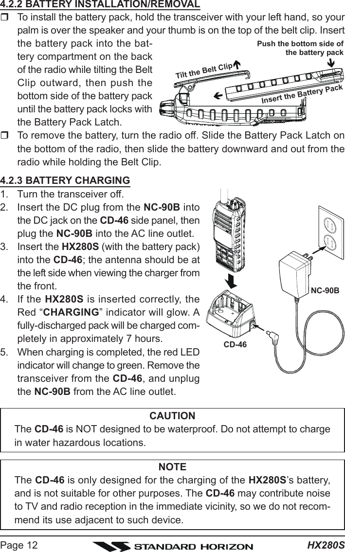 HX280SPage 124.2.2 BATTERY INSTALLATION/REMOVALTo install the battery pack, hold the transceiver with your left hand, so yourpalm is over the speaker and your thumb is on the top of the belt clip. Insertthe battery pack into the bat-tery compartment on the backof the radio while tilting the BeltClip outward, then push thebottom side of the battery packuntil the battery pack locks withthe Battery Pack Latch.To remove the battery, turn the radio off. Slide the Battery Pack Latch onthe bottom of the radio, then slide the battery downward and out from theradio while holding the Belt Clip.4.2.3 BATTERY CHARGING1. Turn the transceiver off.2. Insert the DC plug from the NC-90B intothe DC jack on the CD-46 side panel, thenplug the NC-90B into the AC line outlet.3. Insert the HX280S (with the battery pack)into the CD-46; the antenna should be atthe left side when viewing the charger fromthe front.4. If the HX280S is inserted correctly, theRed “CHARGING” indicator will glow. Afully-discharged pack will be charged com-pletely in approximately 7 hours.5. When charging is completed, the red LEDindicator will change to green. Remove thetransceiver from the CD-46, and unplugthe NC-90B from the AC line outlet.CAUTIONThe CD-46 is NOT designed to be waterproof. Do not attempt to chargein water hazardous locations.NOTEThe CD-46 is only designed for the charging of the HX280S’s battery,and is not suitable for other purposes. The CD-46 may contribute noiseto TV and radio reception in the immediate vicinity, so we do not recom-mend its use adjacent to such device.NC-90BCD-46Tilt the Belt ClipInsert the Battery PackPush the bottom side ofthe battery pack