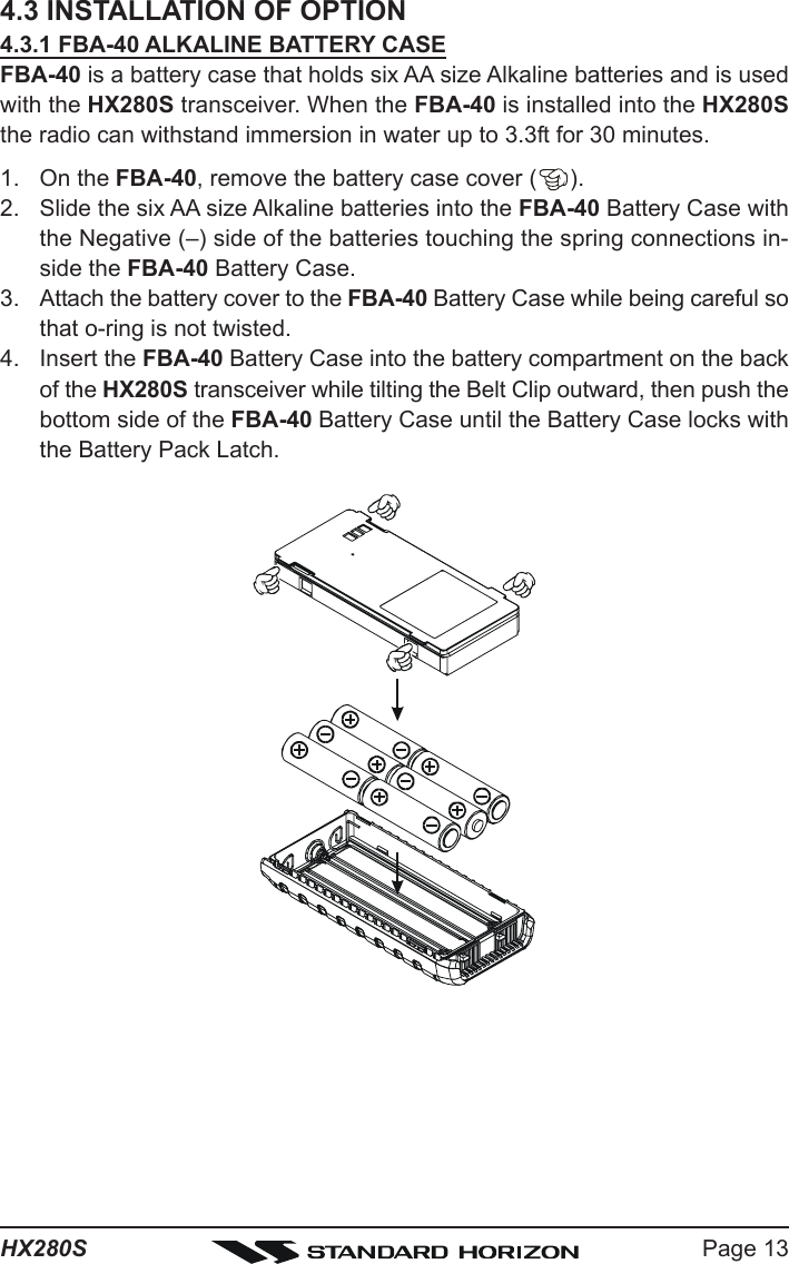 Page 13HX280S4.3 INSTALLATION OF OPTION4.3.1 FBA-40 ALKALINE BATTERY CASEFBA-40 is a battery case that holds six AA size Alkaline batteries and is usedwith the HX280S transceiver. When the FBA-40 is installed into the HX280Sthe radio can withstand immersion in water up to 3.3ft for 30 minutes.1. On the FBA-40, remove the battery case cover ( ).2. Slide the six AA size Alkaline batteries into the FBA-40 Battery Case withthe Negative (–) side of the batteries touching the spring connections in-side the FBA-40 Battery Case.3. Attach the battery cover to the FBA-40 Battery Case while being careful sothat o-ring is not twisted.4. Insert the FBA-40 Battery Case into the battery compartment on the backof the HX280S transceiver while tilting the Belt Clip outward, then push thebottom side of the FBA-40 Battery Case until the Battery Case locks withthe Battery Pack Latch.