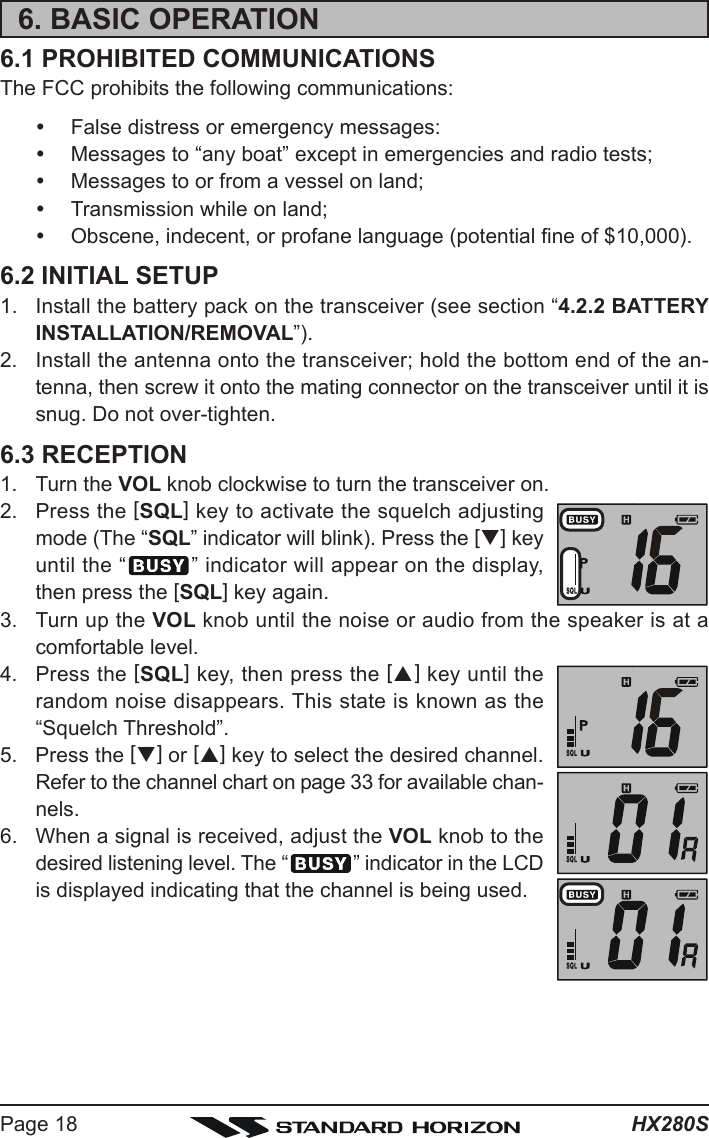 HX280SPage 186. BASIC OPERATION6.1 PROHIBITED COMMUNICATIONSThe FCC prohibits the following communications:yFalse distress or emergency messages:yMessages to “any boat” except in emergencies and radio tests;yMessages to or from a vessel on land;yTransmission while on land;yObscene, indecent, or profane language (potential fine of $10,000).6.2 INITIAL SETUP1. Install the battery pack on the transceiver (see section “4.2.2 BATTERYINSTALLATION/REMOVAL”).2. Install the antenna onto the transceiver; hold the bottom end of the an-tenna, then screw it onto the mating connector on the transceiver until it issnug. Do not over-tighten.6.3 RECEPTION1. Turn the VOL knob clockwise to turn the transceiver on.2. Press the [SQL] key to activate the squelch adjustingmode (The “SQL” indicator will blink). Press the [T] keyuntil the “ ” indicator will appear on the display,then press the [SQL] key again.3. Turn up the VOL knob until the noise or audio from the speaker is at acomfortable level.4. Press the [SQL] key, then press the [S] key until therandom noise disappears. This state is known as the“Squelch Threshold”.5. Press the [T] or [S] key to select the desired channel.Refer to the channel chart on page 33 for available chan-nels.6. When a signal is received, adjust the VOL knob to thedesired listening level. The “ ” indicator in the LCDis displayed indicating that the channel is being used.