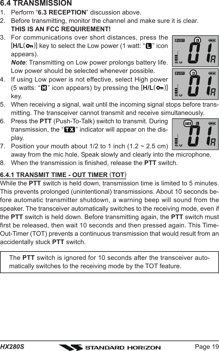 Page 19HX280S6.4 TRANSMISSION1. Perform “6.3 RECEPTION” discussion above.2. Before transmitting, monitor the channel and make sure it is clear.THIS IS AN FCC REQUIREMENT!3. For communications over short distances, press the[H/L()] key to select the Low power (1 watt: “ ” iconappears).Note: Transmitting on Low power prolongs battery life.Low power should be selected whenever possible.4. If using Low power is not effective, select High power(5 watts: “ ” icon appears) by pressing the [H/L()]key.5. When receiving a signal, wait until the incoming signal stops before trans-mitting. The transceiver cannot transmit and receive simultaneously.6. Press the PTT (Push-To-Talk) switch to transmit. Duringtransmission, the “ ” indicator will appear on the dis-play.7. Position your mouth about 1/2 to 1 inch (1.2 ~ 2.5 cm)away from the mic hole. Speak slowly and clearly into the microphone.8. When the transmission is finished, release the PTT switch.6.4.1 TRANSMIT TIME - OUT TIMER (TOT)While the PTT switch is held down, transmission time is limited to 5 minutes.This prevents prolonged (unintentional) transmissions. About 10 seconds be-fore automatic transmitter shutdown, a warning beep will sound from thespeaker. The transceiver automatically switches to the receiving mode, even ifthe PTT switch is held down. Before transmitting again, the PTT switch mustfirst be released, then wait 10 seconds and then pressed again. This Time-Out-Timer (TOT) prevents a continuous transmission that would result from anaccidentally stuck PTT switch.The PTT switch is ignored for 10 seconds after the transceiver auto-matically switches to the receiving mode by the TOT feature.