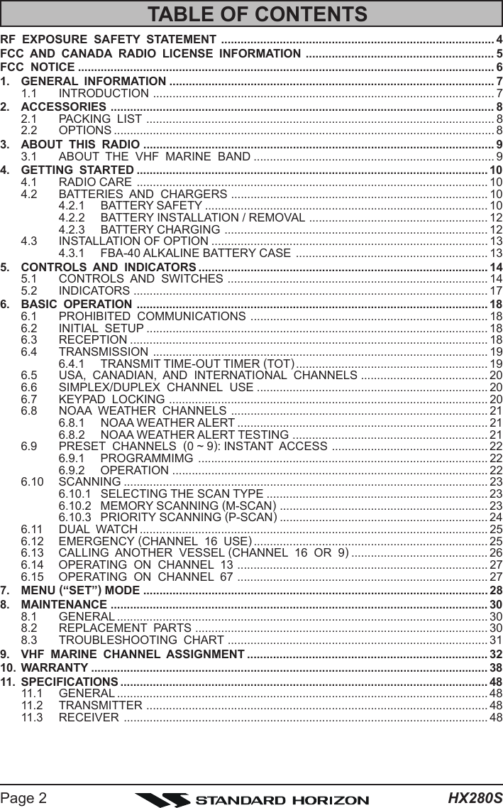 HX280SPage 2TABLE OF CONTENTSRF  EXPOSURE  SAFETY  STATEMENT .................................................................................... 4FCC  AND  CANADA  RADIO  LICENSE  INFORMATION .......................................................... 5FCC  NOTICE ................................................................................................................................ 61. GENERAL  INFORMATION .................................................................................................... 71.1 INTRODUCTION ......................................................................................................... 72. ACCESSORIES ...................................................................................................................... 82.1 PACKING  LIST ........................................................................................................... 82.2 OPTIONS ..................................................................................................................... 83. ABOUT  THIS  RADIO ............................................................................................................93.1 ABOUT  THE  VHF  MARINE  BAND .......................................................................... 94. GETTING  STARTED ............................................................................................................ 104.1 RADIO CARE ............................................................................................................ 104.2 BATTERIES  AND  CHARGERS ............................................................................... 104.2.1 BATTERY SAFETY ....................................................................................... 104.2.2 BATTERY INSTALLATION / REMOVAL ....................................................... 124.2.3 BATTERY CHARGING ................................................................................. 124.3 INSTALLATION OF OPTION ..................................................................................... 134.3.1 FBA-40 ALKALINE BATTERY CASE ........................................................... 135. CONTROLS  AND  INDICATORS ......................................................................................... 145.1 CONTROLS  AND  SWITCHES ................................................................................ 145.2 INDICATORS ............................................................................................................. 176. BASIC  OPERATION ............................................................................................................ 186.1 PROHIBITED  COMMUNICATIONS ......................................................................... 186.2 INITIAL  SETUP ......................................................................................................... 186.3 RECEPTION .............................................................................................................. 186.4 TRANSMISSION ....................................................................................................... 196.4.1 TRANSMIT TIME-OUT TIMER (TOT)........................................................... 196.5 USA,  CANADIAN,  AND  INTERNATIONAL  CHANNELS ....................................... 206.6 SIMPLEX/DUPLEX  CHANNEL  USE ....................................................................... 206.7 KEYPAD  LOCKING .................................................................................................. 206.8 NOAA  WEATHER  CHANNELS ............................................................................... 216.8.1 NOAA WEATHER ALERT ............................................................................. 216.8.2 NOAA WEATHER ALERT TESTING ............................................................ 216.9 PRESET  CHANNELS  (0 ~ 9): INSTANT  ACCESS ................................................ 226.9.1 PROGRAMMIMG ......................................................................................... 226.9.2 OPERATION ................................................................................................. 226.10 SCANNING ................................................................................................................ 236.10.1 SELECTING THE SCAN TYPE .................................................................... 236.10.2 MEMORY SCANNING (M-SCAN)................................................................ 236.10.3 PRIORITY SCANNING (P-SCAN)................................................................ 246.11 DUAL  WATCH ........................................................................................................... 256.12 EMERGENCY (CHANNEL  16  USE)........................................................................ 256.13 CALLING  ANOTHER  VESSEL (CHANNEL  16  OR  9).......................................... 266.14 OPERATING  ON  CHANNEL  13 ............................................................................. 276.15 OPERATING  ON  CHANNEL  67 ............................................................................. 277. MENU (“SET”) MODE .......................................................................................................... 288. MAINTENANCE .................................................................................................................... 308.1 GENERAL .................................................................................................................. 308.2 REPLACEMENT  PARTS .......................................................................................... 308.3 TROUBLESHOOTING  CHART ................................................................................ 319. VHF  MARINE  CHANNEL  ASSIGNMENT .......................................................................... 3210. WARRANTY .......................................................................................................................... 3811. SPECIFICATIONS ................................................................................................................. 4811.1 GENERAL .................................................................................................................. 4811.2 TRANSMITTER ......................................................................................................... 4811.3 RECEIVER ................................................................................................................ 48