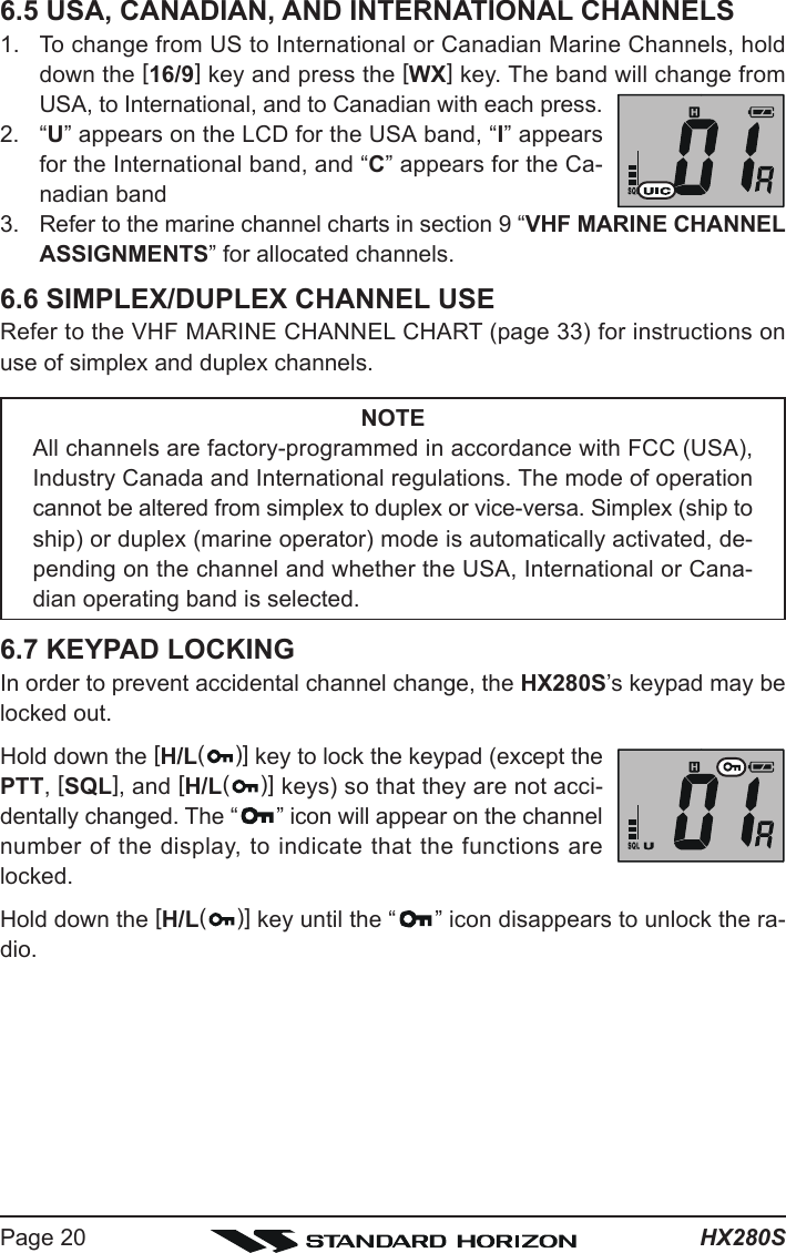 HX280SPage 206.5 USA, CANADIAN, AND INTERNATIONAL CHANNELS1. To change from US to International or Canadian Marine Channels, holddown the [16/9] key and press the [WX] key. The band will change fromUSA, to International, and to Canadian with each press.2. “U” appears on the LCD for the USA band, “I” appearsfor the International band, and “C” appears for the Ca-nadian band3. Refer to the marine channel charts in section 9 “VHF MARINE CHANNELASSIGNMENTS” for allocated channels.6.6 SIMPLEX/DUPLEX CHANNEL USERefer to the VHF MARINE CHANNEL CHART (page 33) for instructions onuse of simplex and duplex channels.NOTEAll channels are factory-programmed in accordance with FCC (USA),Industry Canada and International regulations. The mode of operationcannot be altered from simplex to duplex or vice-versa. Simplex (ship toship) or duplex (marine operator) mode is automatically activated, de-pending on the channel and whether the USA, International or Cana-dian operating band is selected.6.7 KEYPAD LOCKINGIn order to prevent accidental channel change, the HX280S’s keypad may belocked out.Hold down the [H/L()] key to lock the keypad (except thePTT, [SQL], and [H/L()] keys) so that they are not acci-dentally changed. The “ ” icon will appear on the channelnumber of the display, to indicate that the functions arelocked.Hold down the [H/L()] key until the “ ” icon disappears to unlock the ra-dio.