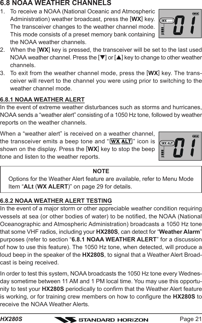 Page 21HX280S6.8 NOAA WEATHER CHANNELS1. To receive a NOAA (National Oceanic and AtmosphericAdministration) weather broadcast, press the [WX] key.The transceiver changes to the weather channel mode.This mode consists of a preset memory bank containingthe NOAA weather channels.2. When the [WX] key is pressed, the transceiver will be set to the last usedNOAA weather channel. Press the [T] or [S] key to change to other weatherchannels.3. To exit from the weather channel mode, press the [WX] key. The trans-ceiver will revert to the channel you were using prior to switching to theweather channel mode.6.8.1 NOAA WEATHER ALERTIn the event of extreme weather disturbances such as storms and hurricanes,NOAA sends a “weather alert” consisting of a 1050 Hz tone, followed by weatherreports on the weather channels.When a “weather alert” is received on a weather channel,the transceiver emits a beep tone and “ ” icon isshown on the display. Press the [WX] key to stop the beeptone and listen to the weather reports.NOTEOptions for the Weather Alert feature are available, refer to Menu ModeItem “ALt (WX ALERT)” on page 29 for details.6.8.2 NOAA WEATHER ALERT TESTINGIn the event of a major storm or other appreciable weather condition requiringvessels at sea (or other bodies of water) to be notified, the NOAA (NationalOceanographic and Atmospheric Administration) broadcasts a 1050 Hz tonethat some VHF radios, including your HX280S, can detect for “Weather Alarm”purposes (refer to section “6.8.1 NOAA WEATHER ALERT” for a discussionof how to use this feature). The 1050 Hz tone, when detected, will produce aloud beep in the speaker of the HX280S, to signal that a Weather Alert Broad-cast is being received.In order to test this system, NOAA broadcasts the 1050 Hz tone every Wednes-day sometime between 11 AM and 1 PM local time. You may use this opportu-nity to test your HX280S periodically to confirm that the Weather Alert featureis working, or for training crew members on how to configure the HX280S toreceive the NOAA Weather Alerts.