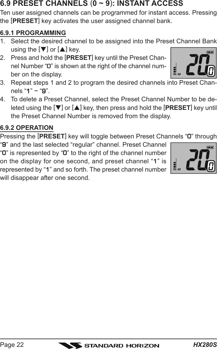 HX280SPage 226.9 PRESET CHANNELS (0 ~ 9): INSTANT ACCESSTen user assigned channels can be programmed for instant access. Pressingthe [PRESET] key activates the user assigned channel bank.6.9.1 PROGRAMMING1. Select the desired channel to be assigned into the Preset Channel Bankusing the [T] or [S] key.2. Press and hold the [PRESET] key until the Preset Chan-nel Number “00000” is shown at the right of the channel num-ber on the display.3. Repeat steps 1 and 2 to program the desired channels into Preset Chan-nels “11111” ~ “99999”.4. To delete a Preset Channel, select the Preset Channel Number to be de-leted using the [T] or [S] key, then press and hold the [PRESET] key untilthe Preset Channel Number is removed from the display.6.9.2 OPERATIONPressing the [PRESET] key will toggle between Preset Channels “00000” through“99999” and the last selected “regular” channel. Preset Channel“00000” is represented by “00000” to the right of the channel numberon the display for one second, and preset channel “11111” isrepresented by “11111” and so forth. The preset channel numberwill disappear after one second.