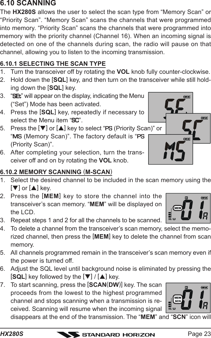 Page 23HX280S6.10 SCANNINGThe HX280S allows the user to select the scan type from “Memory Scan” or“Priority Scan”. “Memory Scan” scans the channels that were programmedinto memory. “Priority Scan” scans the channels that were programmed intomemory with the priority channel (Channel 16). When an incoming signal isdetected on one of the channels during scan, the radio will pause on thatchannel, allowing you to listen to the incoming transmission.6.10.1 SELECTING THE SCAN TYPE1. Turn the transceiver off by rotating the VOL knob fully counter-clockwise.2. Hold down the [SQL] key, and then turn on the transceiver while still hold-ing down the [SQL] key.3. “SEtSEtSEtSEtSEt” will appear on the display, indicating the Menu(“Set”) Mode has been activated.4. Press the [SQL] key, repeatedly if necessary toselect the Menu item “SCSCSCSCSC”.5. Press the [T] or [S] key to select “PSPSPSPSPS (Priority Scan)” or“MSMSMSMSMS (Memory Scan)”. The factory default is “PSPSPSPSPS(Priority Scan)”.6. After completing your selection, turn the trans-ceiver off and on by rotating the VOL knob.6.10.2 MEMORY SCANNING (M-SCAN)1. Select the desired channel to be included in the scan memory using the[T] or [S] key.2. Press the [MEM] key to store the channel into thetransceiver’s scan memory. “MEM” will be displayed onthe LCD.3. Repeat steps 1 and 2 for all the channels to be scanned.4. To delete a channel from the transceiver’s scan memory, select the memo-rized channel, then press the [MEM] key to delete the channel from scanmemory.5. All channels programmed remain in the transceiver’s scan memory even ifthe power is turned off.6. Adjust the SQL level until background noise is eliminated by pressing the[SQL] key followed by the [T] / [S] key.7. To start scanning, press the [SCAN(DW)] key. The scanproceeds from the lowest to the highest programmedchannel and stops scanning when a transmission is re-ceived. Scanning will resume when the incoming signaldisappears at the end of the transmission. The “MEM” and “SCN” icon will