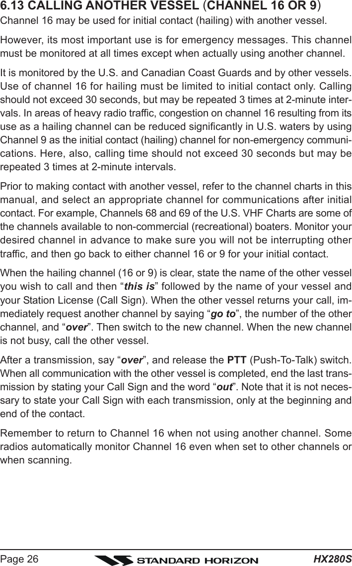 HX280SPage 266.13 CALLING ANOTHER VESSEL (CHANNEL 16 OR 9)Channel 16 may be used for initial contact (hailing) with another vessel.However, its most important use is for emergency messages. This channelmust be monitored at all times except when actually using another channel.It is monitored by the U.S. and Canadian Coast Guards and by other vessels.Use of channel 16 for hailing must be limited to initial contact only. Callingshould not exceed 30 seconds, but may be repeated 3 times at 2-minute inter-vals. In areas of heavy radio traffic, congestion on channel 16 resulting from itsuse as a hailing channel can be reduced significantly in U.S. waters by usingChannel 9 as the initial contact (hailing) channel for non-emergency communi-cations. Here, also, calling time should not exceed 30 seconds but may berepeated 3 times at 2-minute intervals.Prior to making contact with another vessel, refer to the channel charts in thismanual, and select an appropriate channel for communications after initialcontact. For example, Channels 68 and 69 of the U.S. VHF Charts are some ofthe channels available to non-commercial (recreational) boaters. Monitor yourdesired channel in advance to make sure you will not be interrupting othertraffic, and then go back to either channel 16 or 9 for your initial contact.When the hailing channel (16 or 9) is clear, state the name of the other vesselyou wish to call and then “this is” followed by the name of your vessel andyour Station License (Call Sign). When the other vessel returns your call, im-mediately request another channel by saying “go to”, the number of the otherchannel, and “over”. Then switch to the new channel. When the new channelis not busy, call the other vessel.After a transmission, say “over”, and release the PTT (Push-To-Talk) switch.When all communication with the other vessel is completed, end the last trans-mission by stating your Call Sign and the word “out”. Note that it is not neces-sary to state your Call Sign with each transmission, only at the beginning andend of the contact.Remember to return to Channel 16 when not using another channel. Someradios automatically monitor Channel 16 even when set to other channels orwhen scanning.