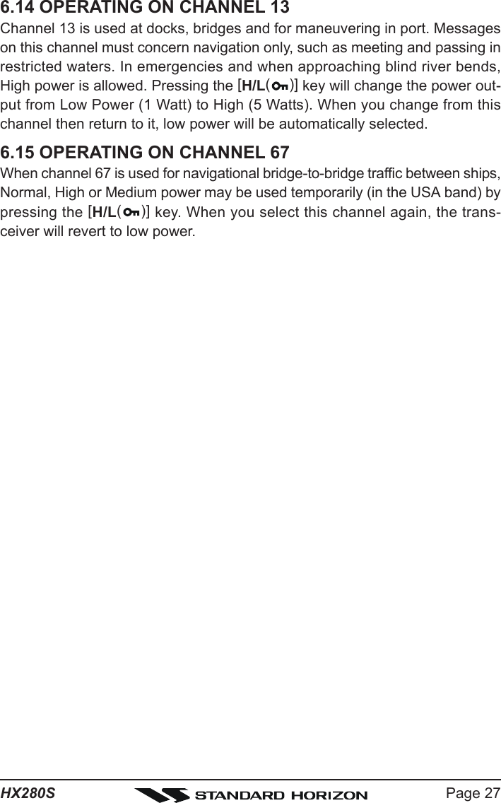 Page 27HX280S6.14 OPERATING ON CHANNEL 13Channel 13 is used at docks, bridges and for maneuvering in port. Messageson this channel must concern navigation only, such as meeting and passing inrestricted waters. In emergencies and when approaching blind river bends,High power is allowed. Pressing the [H/L()] key will change the power out-put from Low Power (1 Watt) to High (5 Watts). When you change from thischannel then return to it, low power will be automatically selected.6.15 OPERATING ON CHANNEL 67When channel 67 is used for navigational bridge-to-bridge traffic between ships,Normal, High or Medium power may be used temporarily (in the USA band) bypressing the [H/L()] key. When you select this channel again, the trans-ceiver will revert to low power.