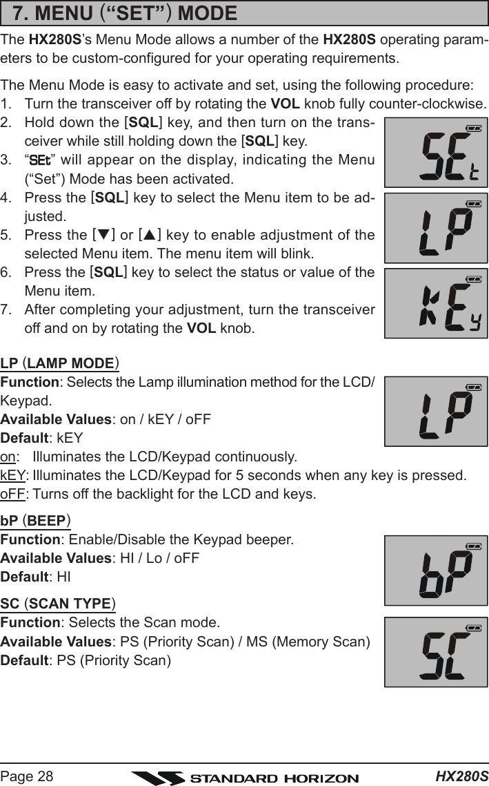 HX280SPage 287. MENU (“SET”) MODEThe HX280S’s Menu Mode allows a number of the HX280S operating param-eters to be custom-configured for your operating requirements.The Menu Mode is easy to activate and set, using the following procedure:1. Turn the transceiver off by rotating the VOL knob fully counter-clockwise.2. Hold down the [SQL] key, and then turn on the trans-ceiver while still holding down the [SQL] key.3. “SEtSEtSEtSEtSEt” will appear on the display, indicating the Menu(“Set”) Mode has been activated.4. Press the [SQL] key to select the Menu item to be ad-justed.5. Press the [T] or [S] key to enable adjustment of theselected Menu item. The menu item will blink.6. Press the [SQL] key to select the status or value of theMenu item.7. After completing your adjustment, turn the transceiveroff and on by rotating the VOL knob.LP (LAMP MODE)Function: Selects the Lamp illumination method for the LCD/Keypad.Available Values: on / kEY / oFFDefault: kEYon: Illuminates the LCD/Keypad continuously.kEY: Illuminates the LCD/Keypad for 5 seconds when any key is pressed.oFF: Turns off the backlight for the LCD and keys.bP (BEEP)Function: Enable/Disable the Keypad beeper.Available Values: HI / Lo / oFFDefault: HISC (SCAN TYPE)Function: Selects the Scan mode.Available Values: PS (Priority Scan) / MS (Memory Scan)Default: PS (Priority Scan)