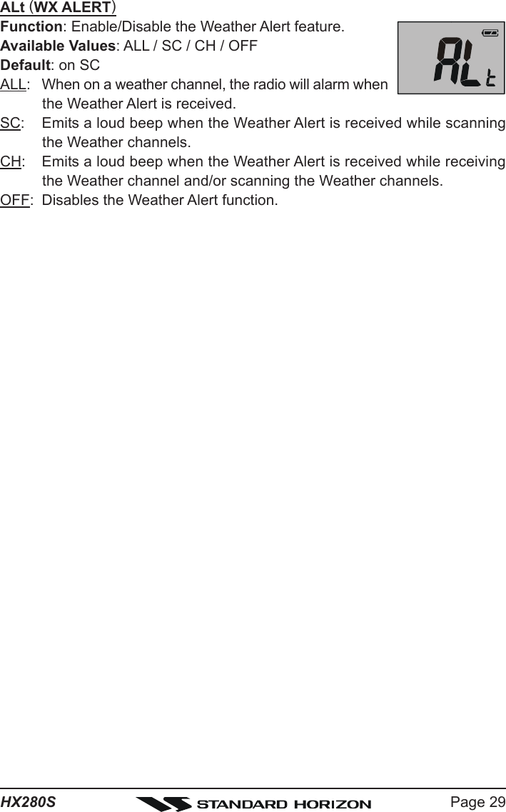 Page 29HX280SALt (WX ALERT)Function: Enable/Disable the Weather Alert feature.Available Values: ALL / SC / CH / OFFDefault: on SCALL: When on a weather channel, the radio will alarm whenthe Weather Alert is received.SC: Emits a loud beep when the Weather Alert is received while scanningthe Weather channels.CH: Emits a loud beep when the Weather Alert is received while receivingthe Weather channel and/or scanning the Weather channels.OFF: Disables the Weather Alert function.