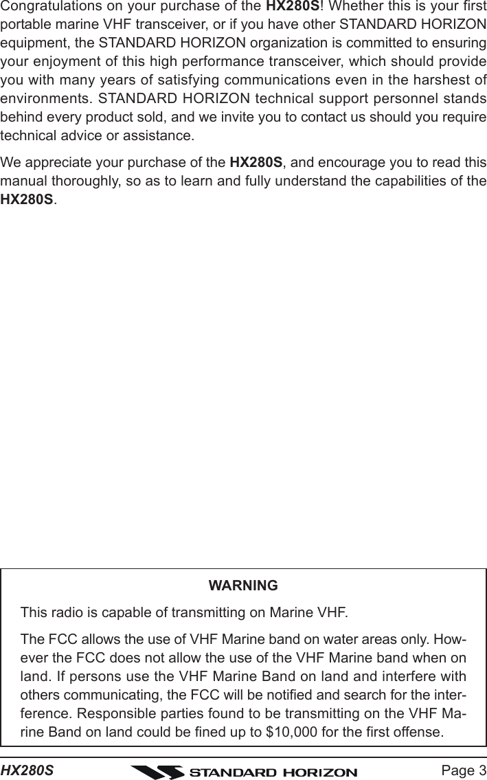 Page 3HX280SCongratulations on your purchase of the HX280S! Whether this is your firstportable marine VHF transceiver, or if you have other STANDARD HORIZONequipment, the STANDARD HORIZON organization is committed to ensuringyour enjoyment of this high performance transceiver, which should provideyou with many years of satisfying communications even in the harshest ofenvironments. STANDARD HORIZON technical support personnel standsbehind every product sold, and we invite you to contact us should you requiretechnical advice or assistance.We appreciate your purchase of the HX280S, and encourage you to read thismanual thoroughly, so as to learn and fully understand the capabilities of theHX280S.WARNINGThis radio is capable of transmitting on Marine VHF.The FCC allows the use of VHF Marine band on water areas only. How-ever the FCC does not allow the use of the VHF Marine band when onland. If persons use the VHF Marine Band on land and interfere withothers communicating, the FCC will be notified and search for the inter-ference. Responsible parties found to be transmitting on the VHF Ma-rine Band on land could be fined up to $10,000 for the first offense.