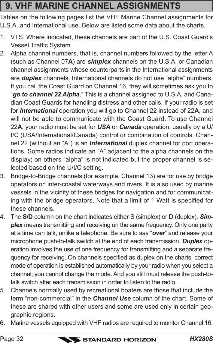 HX280SPage 329. VHF MARINE CHANNEL ASSIGNMENTSTables on the following pages list the VHF Marine Channel assignments forU.S.A. and International use. Below are listed some data about the charts.1. VTS. Where indicated, these channels are part of the U.S. Coast Guard’sVessel Traffic System.2. Alpha channel numbers, that is, channel numbers followed by the letter A(such as Channel 07A) are simplex channels on the U.S.A. or Canadianchannel assignments whose counterparts in the International assignmentsare duplex channels. International channels do not use “alpha” numbers.If you call the Coast Guard on Channel 16, they will sometimes ask you to“go to channel 22 Alpha.” This is a channel assigned to U.S.A, and Cana-dian Coast Guards for handling distress and other calls. If your radio is setfor International operation you will go to Channel 22 instead of 22A, andwill not be able to communicate with the Coast Guard. To use Channel22A, your radio must be set for USA or Canada operation, usually by a U/I/C (USA/International/Canada) control or combination of controls. Chan-nel 22 (without an “A”) is an International duplex channel for port opera-tions. Some radios indicate an “A” adjacent to the alpha channels on thedisplay; on others “alpha” is not indicated but the proper channel is se-lected based on the U/I/C setting.3. Bridge-to-Bridge channels (for example, Channel 13) are for use by bridgeoperators on inter-coastal waterways and rivers. It is also used by marinevessels in the vicinity of these bridges for navigation and for communicat-ing with the bridge operators. Note that a limit of 1 Watt is specified forthese channels.4. The S/D column on the chart indicates either S (simplex) or D (duplex). Sim-plex means transmitting and receiving on the same frequency. Only one partyat a time can talk, unlike a telephone. Be sure to say “over” and release yourmicrophone push-to-talk switch at the end of each transmission. Duplex op-eration involves the use of one frequency for transmitting and a separate fre-quency for receiving. On channels specified as duplex on the charts, correctmode of operation is established automatically by your radio when you select achannel; you cannot change the mode. And you still must release the push-to-talk switch after each transmission in order to listen to the radio.5. Channels normally used by recreational boaters are those that include theterm “non-commercial” in the Channel Use column of the chart. Some ofthese are shared with other users and some are used only in certain geo-graphic regions.6. Marine vessels equipped with VHF radios are required to monitor Channel 16.