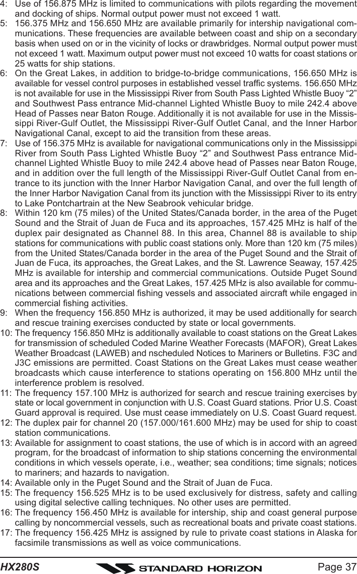 Page 37HX280S4: Use of 156.875 MHz is limited to communications with pilots regarding the movementand docking of ships. Normal output power must not exceed 1 watt.5: 156.375 MHz and 156.650 MHz are available primarily for intership navigational com-munications. These frequencies are available between coast and ship on a secondarybasis when used on or in the vicinity of locks or drawbridges. Normal output power mustnot exceed 1 watt. Maximum output power must not exceed 10 watts for coast stations or25 watts for ship stations.6: On the Great Lakes, in addition to bridge-to-bridge communications, 156.650 MHz isavailable for vessel control purposes in established vessel traffic systems. 156.650 MHzis not available for use in the Mississippi River from South Pass Lighted Whistle Buoy “2”and Southwest Pass entrance Mid-channel Lighted Whistle Buoy to mile 242.4 aboveHead of Passes near Baton Rouge. Additionally it is not available for use in the Missis-sippi River-Gulf Outlet, the Mississippi River-Gulf Outlet Canal, and the Inner HarborNavigational Canal, except to aid the transition from these areas.7: Use of 156.375 MHz is available for navigational communications only in the MississippiRiver from South Pass Lighted Whistle Buoy “2” and Southwest Pass entrance Mid-channel Lighted Whistle Buoy to mile 242.4 above head of Passes near Baton Rouge,and in addition over the full length of the Mississippi River-Gulf Outlet Canal from en-trance to its junction with the Inner Harbor Navigation Canal, and over the full length ofthe Inner Harbor Navigation Canal from its junction with the Mississippi River to its entryto Lake Pontchartrain at the New Seabrook vehicular bridge.8: Within 120 km (75 miles) of the United States/Canada border, in the area of the PugetSound and the Strait of Juan de Fuca and its approaches, 157.425 MHz is half of theduplex pair designated as Channel 88. In this area, Channel 88 is available to shipstations for communications with public coast stations only. More than 120 km (75 miles)from the United States/Canada border in the area of the Puget Sound and the Strait ofJuan de Fuca, its approaches, the Great Lakes, and the St. Lawrence Seaway, 157.425MHz is available for intership and commercial communications. Outside Puget Soundarea and its approaches and the Great Lakes, 157.425 MHz is also available for commu-nications between commercial fishing vessels and associated aircraft while engaged incommercial fishing activities.9: When the frequency 156.850 MHz is authorized, it may be used additionally for searchand rescue training exercises conducted by state or local governments.10: The frequency 156.850 MHz is additionally available to coast stations on the Great Lakesfor transmission of scheduled Coded Marine Weather Forecasts (MAFOR), Great LakesWeather Broadcast (LAWEB) and nscheduled Notices to Mariners or Bulletins. F3C andJ3C emissions are permitted. Coast Stations on the Great Lakes must cease weatherbroadcasts which cause interference to stations operating on 156.800 MHz until theinterference problem is resolved.11: The frequency 157.100 MHz is authorized for search and rescue training exercises bystate or local government in conjunction with U.S. Coast Guard stations. Prior U.S. CoastGuard approval is required. Use must cease immediately on U.S. Coast Guard request.12: The duplex pair for channel 20 (157.000/161.600 MHz) may be used for ship to coaststation communications.13: Available for assignment to coast stations, the use of which is in accord with an agreedprogram, for the broadcast of information to ship stations concerning the environmentalconditions in which vessels operate, i.e., weather; sea conditions; time signals; noticesto mariners; and hazards to navigation.14: Available only in the Puget Sound and the Strait of Juan de Fuca.15: The frequency 156.525 MHz is to be used exclusively for distress, safety and callingusing digital selective calling techniques. No other uses are permitted.16: The frequency 156.450 MHz is available for intership, ship and coast general purposecalling by noncommercial vessels, such as recreational boats and private coast stations.17: The frequency 156.425 MHz is assigned by rule to private coast stations in Alaska forfacsimile transmissions as well as voice communications.