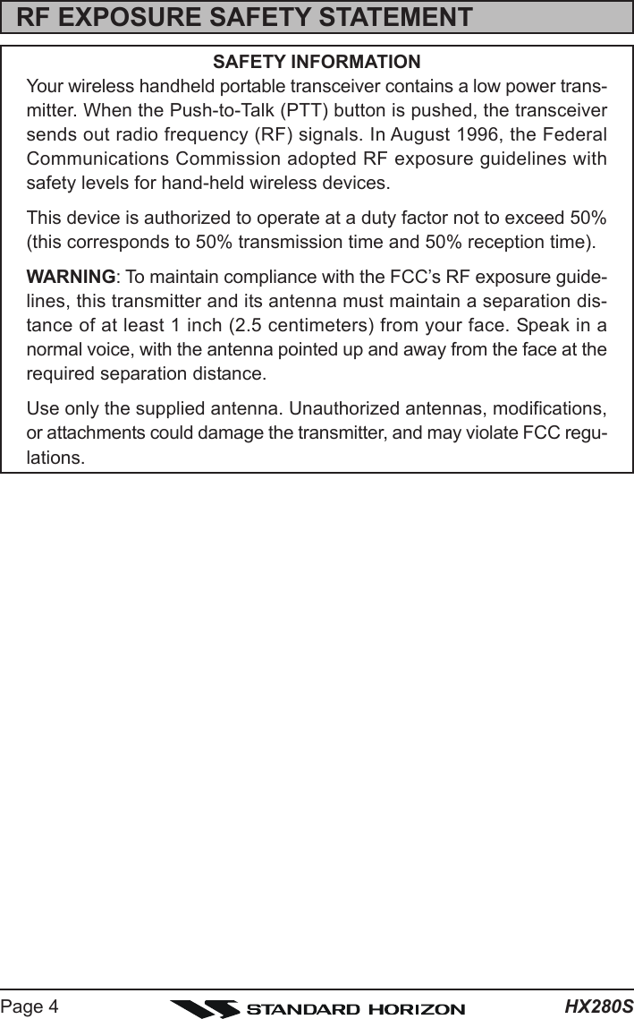 HX280SPage 4RF EXPOSURE SAFETY STATEMENTSAFETY INFORMATIONYour wireless handheld portable transceiver contains a low power trans-mitter. When the Push-to-Talk (PTT) button is pushed, the transceiversends out radio frequency (RF) signals. In August 1996, the FederalCommunications Commission adopted RF exposure guidelines withsafety levels for hand-held wireless devices.This device is authorized to operate at a duty factor not to exceed 50%(this corresponds to 50% transmission time and 50% reception time).WARNING: To maintain compliance with the FCC’s RF exposure guide-lines, this transmitter and its antenna must maintain a separation dis-tance of at least 1 inch (2.5 centimeters) from your face. Speak in anormal voice, with the antenna pointed up and away from the face at therequired separation distance.Use only the supplied antenna. Unauthorized antennas, modifications,or attachments could damage the transmitter, and may violate FCC regu-lations.