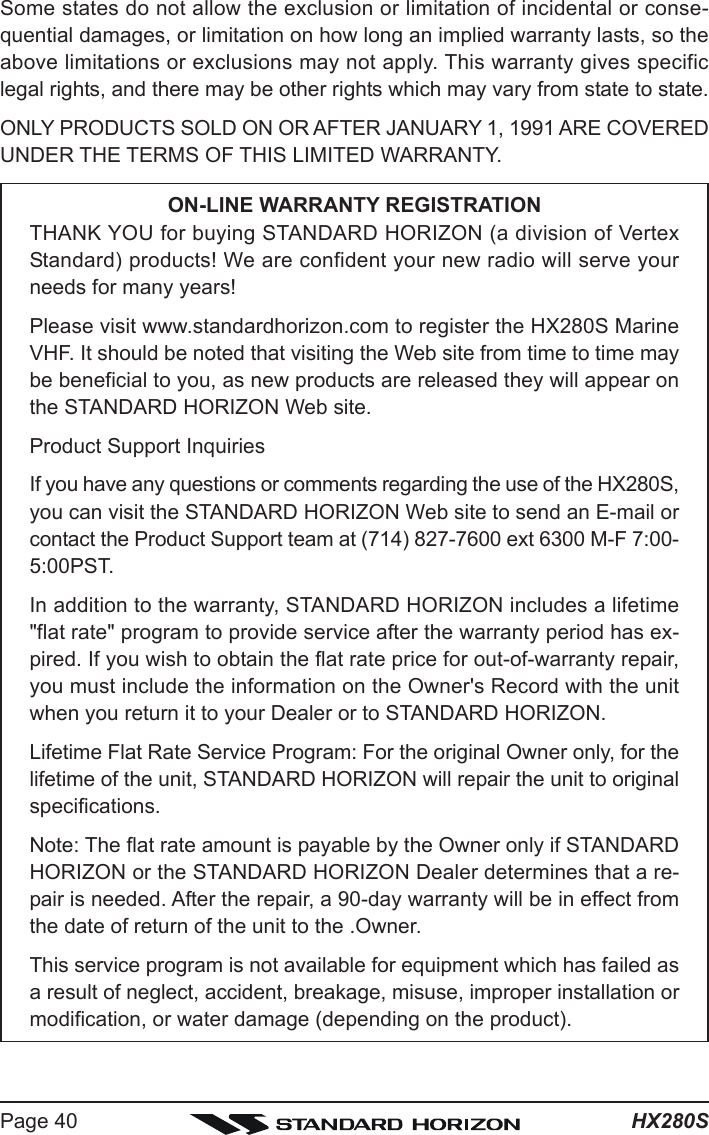 HX280SPage 40Some states do not allow the exclusion or limitation of incidental or conse-quential damages, or limitation on how long an implied warranty lasts, so theabove limitations or exclusions may not apply. This warranty gives specificlegal rights, and there may be other rights which may vary from state to state.ONLY PRODUCTS SOLD ON OR AFTER JANUARY 1, 1991 ARE COVEREDUNDER THE TERMS OF THIS LIMITED WARRANTY.ON-LINE WARRANTY REGISTRATIONTHANK YOU for buying STANDARD HORIZON (a division of VertexStandard) products! We are confident your new radio will serve yourneeds for many years!Please visit www.standardhorizon.com to register the HX280S MarineVHF. It should be noted that visiting the Web site from time to time maybe beneficial to you, as new products are released they will appear onthe STANDARD HORIZON Web site.Product Support InquiriesIf you have any questions or comments regarding the use of the HX280S,you can visit the STANDARD HORIZON Web site to send an E-mail orcontact the Product Support team at (714) 827-7600 ext 6300 M-F 7:00-5:00PST.In addition to the warranty, STANDARD HORIZON includes a lifetime&quot;flat rate&quot; program to provide service after the warranty period has ex-pired. If you wish to obtain the flat rate price for out-of-warranty repair,you must include the information on the Owner&apos;s Record with the unitwhen you return it to your Dealer or to STANDARD HORIZON.Lifetime Flat Rate Service Program: For the original Owner only, for thelifetime of the unit, STANDARD HORIZON will repair the unit to originalspecifications.Note: The flat rate amount is payable by the Owner only if STANDARDHORIZON or the STANDARD HORIZON Dealer determines that a re-pair is needed. After the repair, a 90-day warranty will be in effect fromthe date of return of the unit to the .Owner.This service program is not available for equipment which has failed asa result of neglect, accident, breakage, misuse, improper installation ormodification, or water damage (depending on the product).