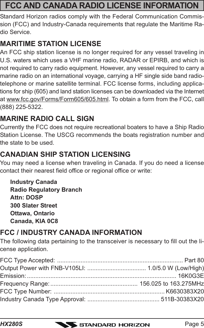 Page 5HX280SFCC AND CANADA RADIO LICENSE INFORMATIONStandard Horizon radios comply with the Federal Communication Commis-sion (FCC) and Industry-Canada requirements that regulate the Maritime Ra-dio Service.MARITIME STATION LICENSEAn FCC ship station license is no longer required for any vessel traveling inU.S. waters which uses a VHF marine radio, RADAR or EPIRB, and which isnot required to carry radio equipment. However, any vessel required to carry amarine radio on an international voyage, carrying a HF single side band radio-telephone or marine satellite terminal. FCC license forms, including applica-tions for ship (605) and land station licenses can be downloaded via the Internetat www.fcc.gov/Forms/Form605/605.html. To obtain a form from the FCC, call(888) 225-5322.MARINE RADIO CALL SIGNCurrently the FCC does not require recreational boaters to have a Ship RadioStation License. The USCG recommends the boats registration number andthe state to be used.CANADIAN SHIP STATION LICENSINGYou may need a license when traveling in Canada. If you do need a licensecontact their nearest field office or regional office or write:Industry CanadaRadio Regulatory BranchAttn: DOSP300 Slater StreetOttawa, OntarioCanada, KIA 0C8FCC / INDUSTRY CANADA INFORMATIONThe following data pertaining to the transceiver is necessary to fill out the li-cense application.FCC Type Accepted: ........................................................................... Part 80Output Power with FNB-V105LI: ................................... 1.0/5.0 W (Low/High)Emission: ......................................................................................... 16K0G3EFrequency Range: .................................................... 156.025 to 163.275MHzFCC Type Number: .................................................................. K6630383X20Industry Canada Type Approval: ........................................... 511B-30383X20