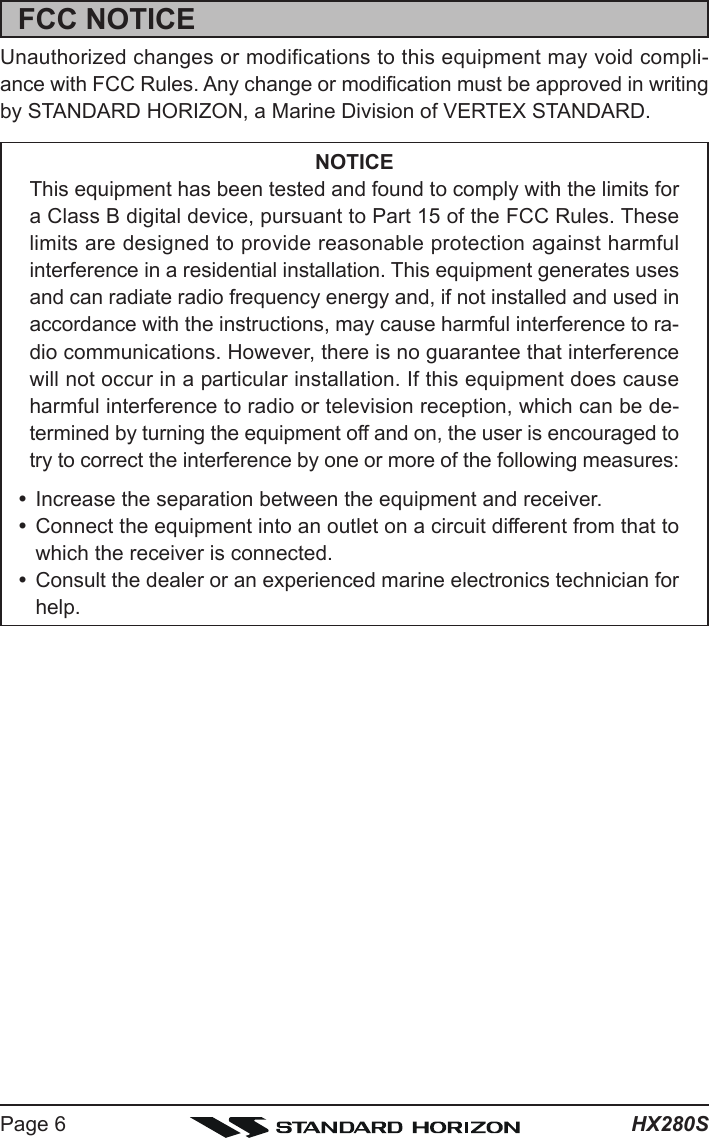 HX280SPage 6FCC NOTICEUnauthorized changes or modifications to this equipment may void compli-ance with FCC Rules. Any change or modification must be approved in writingby STANDARD HORIZON, a Marine Division of VERTEX STANDARD.NOTICEThis equipment has been tested and found to comply with the limits fora Class B digital device, pursuant to Part 15 of the FCC Rules. Theselimits are designed to provide reasonable protection against harmfulinterference in a residential installation. This equipment generates usesand can radiate radio frequency energy and, if not installed and used inaccordance with the instructions, may cause harmful interference to ra-dio communications. However, there is no guarantee that interferencewill not occur in a particular installation. If this equipment does causeharmful interference to radio or television reception, which can be de-termined by turning the equipment off and on, the user is encouraged totry to correct the interference by one or more of the following measures:yIncrease the separation between the equipment and receiver.yConnect the equipment into an outlet on a circuit different from that towhich the receiver is connected.yConsult the dealer or an experienced marine electronics technician forhelp.