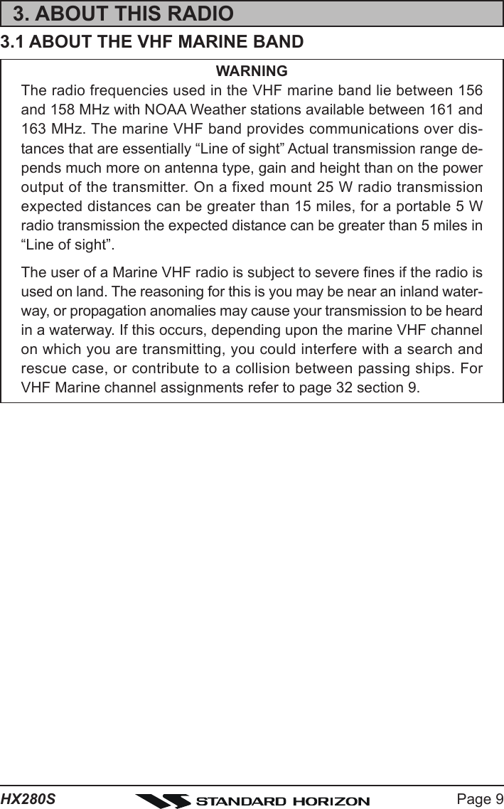 Page 9HX280S3. ABOUT THIS RADIO3.1 ABOUT THE VHF MARINE BANDWARNINGThe radio frequencies used in the VHF marine band lie between 156and 158 MHz with NOAA Weather stations available between 161 and163 MHz. The marine VHF band provides communications over dis-tances that are essentially “Line of sight” Actual transmission range de-pends much more on antenna type, gain and height than on the poweroutput of the transmitter. On a fixed mount 25 W radio transmissionexpected distances can be greater than 15 miles, for a portable 5 Wradio transmission the expected distance can be greater than 5 miles in“Line of sight”.The user of a Marine VHF radio is subject to severe fines if the radio isused on land. The reasoning for this is you may be near an inland water-way, or propagation anomalies may cause your transmission to be heardin a waterway. If this occurs, depending upon the marine VHF channelon which you are transmitting, you could interfere with a search andrescue case, or contribute to a collision between passing ships. ForVHF Marine channel assignments refer to page 32 section 9.