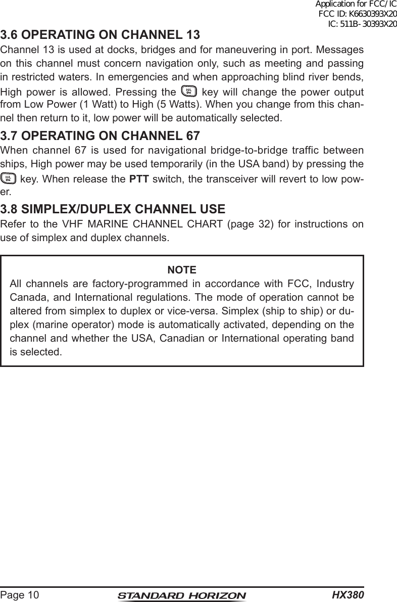 HX380Page 103.6 OPERATING ON CHANNEL 13Channel 13 is used at docks, bridges and for maneuvering in port. Messages on this channel must concern navigation only, such as meeting and passing in restricted waters. In emergencies and when approaching blind river bends, High power is allowed. Pressing the   key will change the power output from Low Power (1 Watt) to High (5 Watts). When you change from this chan-nel then return to it, low power will be automatically selected.3.7 OPERATING ON CHANNEL 67When channel 67 is used for navigational bridge-to-bridge traffic between ships, High power may be used temporarily (in the USA band) by pressing the  key. When release the PTT switch, the transceiver will revert to low pow-er.3.8 SIMPLEX/DUPLEX CHANNEL USERefer to the VHF MARINE CHANNEL CHART (page 32) for instructions on use of simplex and duplex channels.NOTEAll channels are factory-programmed in accordance with FCC, Industry Canada, and International regulations. The mode of operation cannot be altered from simplex to duplex or vice-versa. Simplex (ship to ship) or du-plex (marine operator) mode is automatically activated, depending on the channel and whether the USA, Canadian or International operating band is selected.Application for FCC/IC FCC ID: K6630393X20 IC: 511B-30393X20