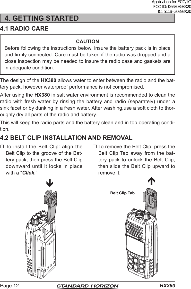 HX380Page 124. GETTING STARTED4.1 RADIO CARECAUTIONBefore following the instructions below, insure the battery pack is in place and rmly connected. Care must be taken if the radio was dropped and a close inspection may be needed to insure the radio case and gaskets are in adequate condition.The design of the HX380 allows water to enter between the radio and the bat-tery pack, however waterproof performance is not compromised.After using the HX380 in salt water environment is recommended to clean the radio with fresh water by rinsing the battery and radio (separately) under a sink facet or by dunking in a fresh water. After washing,use a soft cloth to thor-oughly dry all parts of the radio and battery.This will keep the radio parts and the battery clean and in top operating condi-tion.4.2 BELT CLIP INSTALLATION AND REMOVAL To install the Belt Clip: align the Belt Clip to the groove of the Bat-tery pack, then press the Belt Clip downward until it locks in place with a “Click.” To remove the Belt Clip: press the Belt Clip Tab away from the bat-tery pack to unlock the Belt Clip, then slide the Belt Clip upward to remove it.Belt Clip TabApplication for FCC/IC FCC ID: K6630393X20 IC: 511B-30393X20