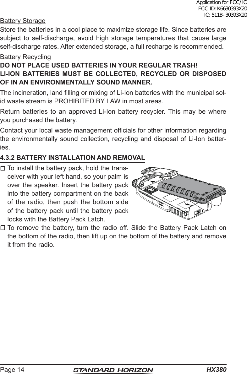 HX380Page 14Battery StorageStore the batteries in a cool place to maximize storage life. Since batteries are subject to self-discharge, avoid high storage temperatures that cause large self-discharge rates. After extended storage, a full recharge is recommended.Battery RecyclingDO NOT PLACE USED BATTERIES IN YOUR REGULAR TRASH!LI-ION BATTERIES MUST BE COLLECTED, RECYCLED OR DISPOSED OF IN AN ENVIRONMENTALLY SOUND MANNER.The incineration, land lling or mixing of Li-Ion batteries with the municipal sol-id waste stream is PROHIBITED BY LAW in most areas.Return batteries to an approved Li-Ion battery recycler. This may be where you purchased the battery.Contact your local waste management ofcials for other information regarding the environmentally sound collection, recycling and disposal of Li-Ion batter-ies.4.3.2 BATTERY INSTALLATION AND REMOVAL To install the battery pack, hold the trans-ceiver with your left hand, so your palm is over the speaker. Insert the battery pack into the battery compartment on the back of the radio, then push the bottom side of the battery pack until the battery pack locks with the Battery Pack Latch. To remove the battery, turn the radio off. Slide the Battery Pack Latch on the bottom of the radio, then lift up on the bottom of the battery and remove it from the radio.Application for FCC/IC FCC ID: K6630393X20 IC: 511B-30393X20