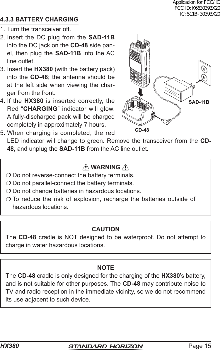 Page 15HX3804.3.3 BATTERY CHARGING1. Turn the transceiver off.2. Insert the DC plug from the SAD-11B into the DC jack on the CD-48 side pan-el, then plug the SAD-11B into the AC line outlet.3. Insert the HX380 (with the battery pack) into the CD-48; the antenna should be at the left side when viewing the char-ger from the front.4. If  the  HX380 is inserted correctly, the Red “CHARGING” indicator will glow. A fully-discharged pack will be charged completely in approximately 7 hours.5. When charging is completed, the red LED indicator will change to green. Remove the transceiver from the CD-48, and unplug the SAD-11B from the AC line outlet. WARNING  Do not reverse-connect the battery terminals. Do not parallel-connect the battery terminals. Do not change batteries in hazardous locations. To reduce the risk of explosion, recharge the batteries outside of hazardous locations.CAUTIONThe  CD-48 cradle is NOT designed to be waterproof. Do not attempt to charge in water hazardous locations.NOTEThe CD-48 cradle is only designed for the charging of the HX380’s battery, and is not suitable for other purposes. The CD-48 may contribute noise to TV and radio reception in the immediate vicinity, so we do not recommend its use adjacent to such device.SAD-11BCD-48Application for FCC/IC FCC ID: K6630393X20 IC: 511B-30393X20