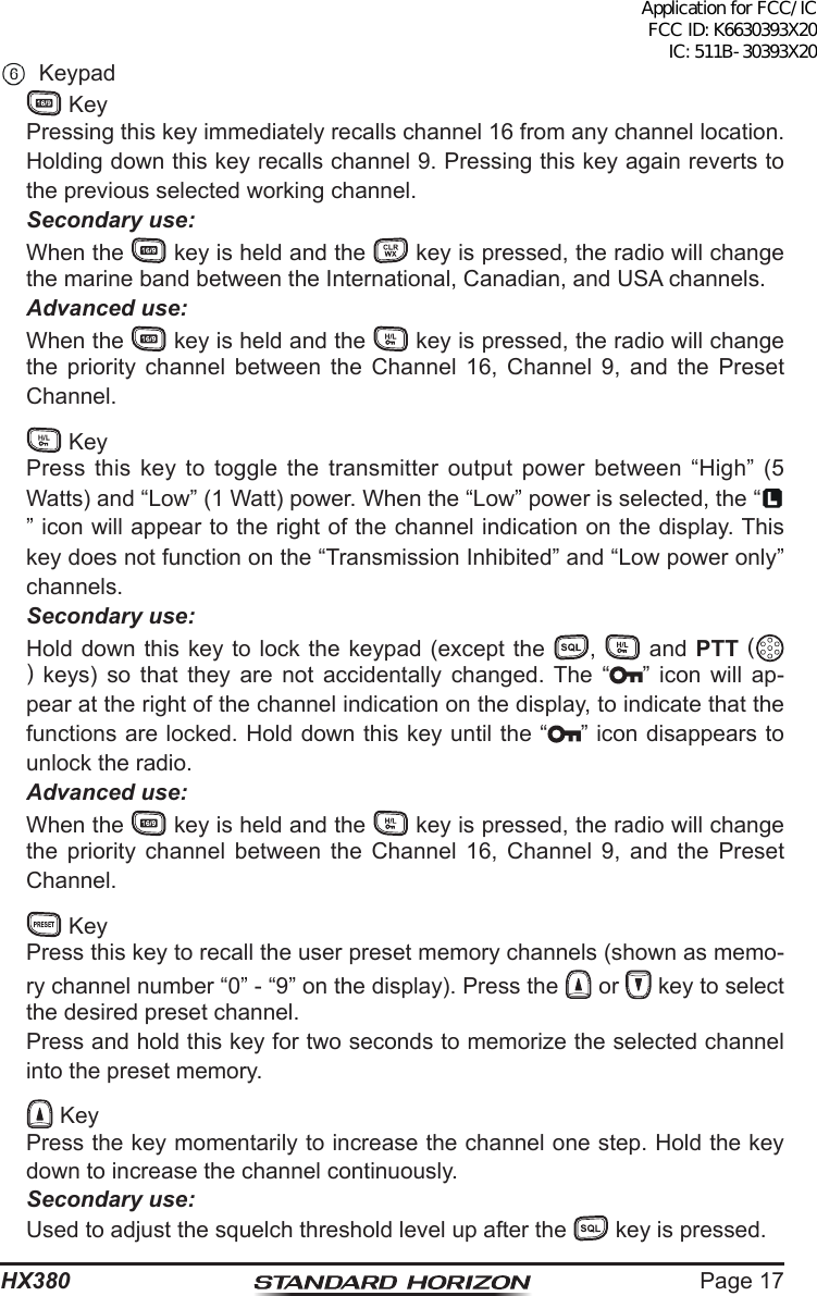 Page 17HX380 Keypad  Key  Pressing this key immediately recalls channel 16 from any channel location. Holding down this key recalls channel 9. Pressing this key again reverts to the previous selected working channel. Secondary use:  When the   key is held and the   key is pressed, the radio will change the marine band between the International, Canadian, and USA channels. Advanced use:  When the   key is held and the   key is pressed, the radio will change the priority channel between the Channel 16, Channel 9, and the Preset Channel.   Key  Press this key to toggle the transmitter output power between “High” (5 Watts) and “Low” (1 Watt) power. When the “Low” power is selected, the “” icon will appear to the right of the channel indication on the display. This key does not function on the “Transmission Inhibited” and “Low power only” channels. Secondary use:  Hold down this key to lock the keypad (except the  ,   and PTT () keys) so that they are not accidentally changed. The “ ” icon will ap-pear at the right of the channel indication on the display, to indicate that the functions are locked. Hold down this key until the “ ” icon disappears to unlock the radio. Advanced use:  When the   key is held and the   key is pressed, the radio will change the priority channel between the Channel 16, Channel 9, and the Preset Channel.   Key  Press this key to recall the user preset memory channels (shown as memo-ry channel number “0” - “9” on the display). Press the   or   key to select the desired preset channel.  Press and hold this key for two seconds to memorize the selected channel into the preset memory.   Key  Press the key momentarily to increase the channel one step. Hold the key down to increase the channel continuously. Secondary use:  Used to adjust the squelch threshold level up after the   key is pressed.Application for FCC/IC FCC ID: K6630393X20 IC: 511B-30393X20