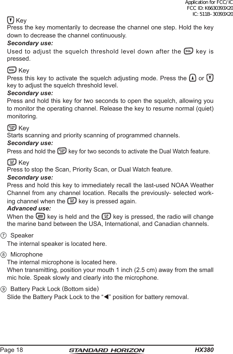 HX380Page 18   Key  Press the key momentarily to decrease the channel one step. Hold the key down to decrease the channel continuously. Secondary use: Used to adjust the squelch threshold level down after the   key is pressed.   Key  Press this key to activate the squelch adjusting mode. Press the   or   key to adjust the squelch threshold level. Secondary use:  Press and hold this key for two seconds to open the squelch, allowing you to monitor the operating channel. Release the key to resume normal (quiet) monitoring.  Key  Starts scanning and priority scanning of programmed channels.  Secondary use: Press and hold the   key for two seconds to activate the Dual Watch feature.   Key  Press to stop the Scan, Priority Scan, or Dual Watch feature. Secondary use:  Press and hold this key to immediately recall the last-used NOAA Weather Channel from any channel location. Recalls the previously- selected work-ing channel when the   key is pressed again. Advanced use:  When the   key is held and the   key is pressed, the radio will change the marine band between the USA, International, and Canadian channels. Speaker  The internal speaker is located here. Microphone  The internal microphone is located here.  When transmitting, position your mouth 1 inch (2.5 cm) away from the small mic hole. Speak slowly and clearly into the microphone.  Battery Pack Lock (Bottom side)  Slide the Battery Pack Lock to the “” position for battery removal.Application for FCC/IC FCC ID: K6630393X20 IC: 511B-30393X20