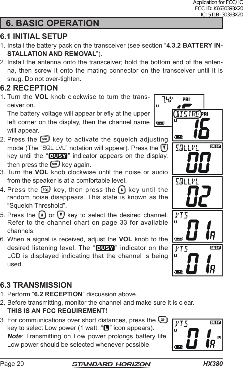 HX380Page 206. BASIC OPERATION6.1 INITIAL SETUP1. Install the battery pack on the transceiver (see section “4.3.2 BATTERY IN-STALLATION AND REMOVAL”).2. Install the antenna onto the transceiver; hold the bottom end of the anten-na, then screw it onto the mating connector on the transceiver until it is snug. Do not over-tighten.6.2 RECEPTION1. Turn the  VOL knob clockwise to turn the trans-ceiver on.  The battery voltage will appear briey at the upper left corner on the display, then the channel name will appear.2. Press the   key to activate the squelch adjusting mode (The “SQL LVL” notation will appear). Press the   key until the “ ” indicator appears on the display, then press the   key again.3. Turn  the  VOL knob clockwise until the noise or audio from the speaker is at a comfortable level.4. Press  the   key, then press the   key until the random noise disappears. This state is known as the “Squelch Threshold”.5. Press the   or   key to select the desired channel. Refer to the channel chart on page 33 for available channels.6. When a signal is received, adjust the VOL knob to the desired listening level. The “ ” indicator on the LCD is displayed indicating that the channel is being used.6.3 TRANSMISSION1. Perform “6.2 RECEPTION” discussion above.2. Before transmitting, monitor the channel and make sure it is clear. THIS IS AN FCC REQUIREMENT!3. For communications over short distances, press the   key to select Low power (1 watt: “ ” icon appears). Note: Transmitting on Low power prolongs battery life. Low power should be selected whenever possible.Application for FCC/IC FCC ID: K6630393X20 IC: 511B-30393X20