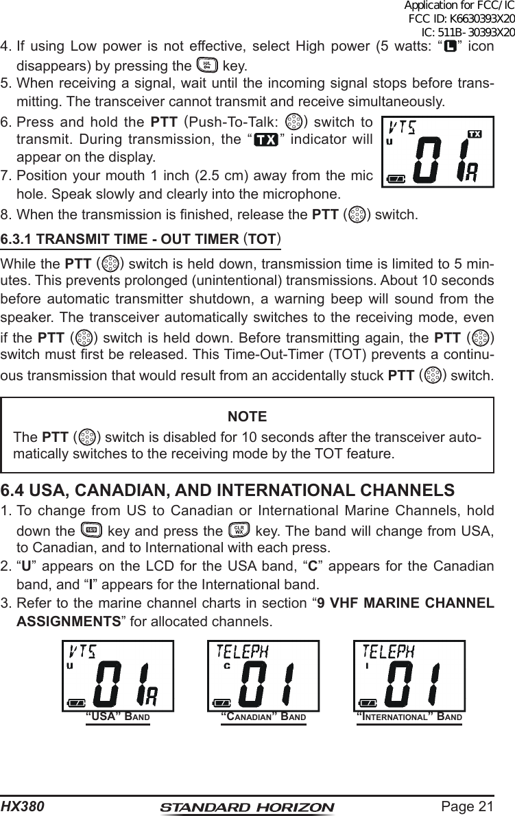 Page 21HX380“USA” BAnd “InternAtIonAl” BAnd“CAnAdIAn” BAnd4. If using Low power is not effective, select High power (5 watts: “ ” icon disappears) by pressing the   key.5. When receiving a signal, wait until the incoming signal stops before trans-mitting. The transceiver cannot transmit and receive simultaneously.6. Press and hold the PTT (Push-To-Talk:  ) switch to transmit. During transmission, the “ ” indicator will appear on the display.7. Position your mouth 1 inch (2.5 cm) away from the mic hole. Speak slowly and clearly into the microphone.8. When the transmission is nished, release the PTT () switch.6.3.1 TRANSMIT TIME - OUT TIMER (TOT)While the PTT () switch is held down, transmission time is limited to 5 min-utes. This prevents prolonged (unintentional) transmissions. About 10 seconds before automatic transmitter shutdown, a warning beep will sound from the speaker. The transceiver automatically switches to the receiving mode, even if the PTT ( ) switch is held down. Before transmitting again, the PTT ( ) switch must rst be released. This Time-Out-Timer (TOT) prevents a continu-ous transmission that would result from an accidentally stuck PTT ( ) switch.NOTEThe PTT ( ) switch is disabled for 10 seconds after the transceiver auto-matically switches to the receiving mode by the TOT feature.6.4 USA, CANADIAN, AND INTERNATIONAL CHANNELS1. To change from US to Canadian or International Marine Channels, hold down the   key and press the   key. The band will change from USA, to Canadian, and to International with each press.2. “U” appears on the LCD for the USA band, “C” appears for the Canadian band, and “I” appears for the International band.3. Refer to the marine channel charts in section “9 VHF MARINE CHANNEL ASSIGNMENTS” for allocated channels.Application for FCC/IC FCC ID: K6630393X20 IC: 511B-30393X20