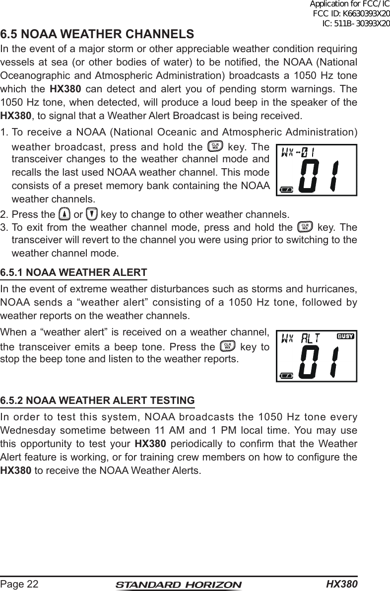 HX380Page 226.5 NOAA WEATHER CHANNELSIn the event of a major storm or other appreciable weather condition requiring vessels at  sea (or  other bodies  of  water)  to  be  notied,  the NOAA  (National Oceanographic and Atmospheric Administration) broadcasts a 1050 Hz tone which the HX380 can detect and alert you of pending storm warnings. The 1050 Hz tone, when detected, will produce a loud beep in the speaker of the HX380, to signal that a Weather Alert Broadcast is being received. 1. To receive a NOAA (National Oceanic and Atmospheric Administration) weather broadcast, press and hold the   key. The transceiver changes to the weather channel mode and recalls the last used NOAA weather channel. This mode consists of a preset memory bank containing the NOAA weather channels.2. Press the   or   key to change to other weather channels.3. To exit from the weather channel mode, press and hold the   key. The transceiver will revert to the channel you were using prior to switching to the weather channel mode.6.5.1 NOAA WEATHER ALERTIn the event of extreme weather disturbances such as storms and hurricanes, NOAA sends a “weather alert” consisting of a 1050 Hz tone, followed by weather reports on the weather channels.When a “weather alert” is received on a weather channel, the transceiver emits a beep tone. Press the   key to stop the beep tone and listen to the weather reports.6.5.2 NOAA WEATHER ALERT TESTINGIn order to test this system, NOAA broadcasts the 1050 Hz tone every Wednesday sometime between 11 AM and 1 PM local time. You may use this opportunity to test your HX380  periodically  to  conrm  that  the  Weather Alert feature is working, or for training crew members on how to congure the HX380 to receive the NOAA Weather Alerts.Application for FCC/IC FCC ID: K6630393X20 IC: 511B-30393X20