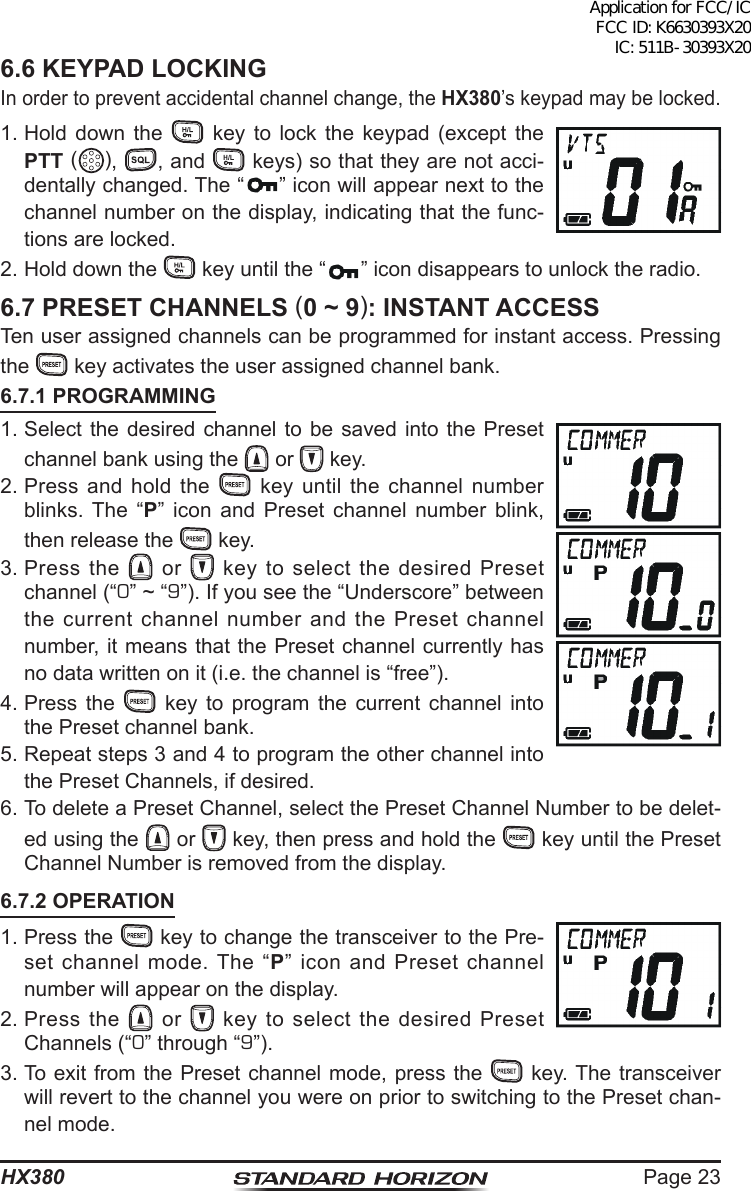 Page 23HX3806.6 KEYPAD LOCKINGIn order to prevent accidental channel change, the HX380’s keypad may be locked.1. Hold down the   key to lock the keypad (except the PTT (),  , and   keys) so that they are not acci-dentally changed. The “ ” icon will appear next to the channel number on the display, indicating that the func-tions are locked.2. Hold down the   key until the “ ” icon disappears to unlock the radio.6.7 PRESET CHANNELS (0 ~ 9): INSTANT ACCESSTen user assigned channels can be programmed for instant access. Pressing the   key activates the user assigned channel bank.6.7.1 PROGRAMMING1. Select the desired channel to be saved into the Preset channel bank using the   or   key.2. Press and hold the   key until the channel number blinks. The “P” icon and Preset channel number blink, then release the   key.3. Press  the   or   key to select the desired Preset channel (“0” ~ “9”). If you see the “Underscore” between the current channel number and the Preset channel number, it means that the Preset channel currently has no data written on it (i.e. the channel is “free”).4. Press the   key to program the current channel into the Preset channel bank.5. Repeat steps 3 and 4 to program the other channel into the Preset Channels, if desired.6. To delete a Preset Channel, select the Preset Channel Number to be delet-ed using the   or   key, then press and hold the   key until the Preset Channel Number is removed from the display.6.7.2 OPERATION1. Press the   key to change the transceiver to the Pre-set channel mode. The “P” icon and Preset channel number will appear on the display.2. Press  the   or   key to select the desired Preset Channels (“0” through “9”).3. To exit from the Preset channel mode, press the   key. The transceiver will revert to the channel you were on prior to switching to the Preset chan-nel mode.Application for FCC/IC FCC ID: K6630393X20 IC: 511B-30393X20