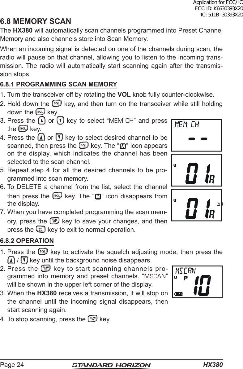 HX380Page 246.8 MEMORY SCANThe HX380 will automatically scan channels programmed into Preset Channel Memory and also channels store into Scan Memory.When an incoming signal is detected on one of the channels during scan, the radio will pause on that channel, allowing you to listen to the incoming trans-mission. The radio will automatically start scanning again after the transmis-sion stops.6.8.1 PROGRAMMING SCAN MEMORY1. Turn the transceiver off by rotating the VOL knob fully counter-clockwise.2. Hold down the   key, and then turn on the transceiver while still holding down the   key.3. Press the   or   key to select “MEM CH” and press the   key.4. Press the   or   key to select desired channel to be scanned, then press the   key. The “ ” icon appears on the display, which indicates the channel has been selected to the scan channel.5. Repeat step 4 for all the desired channels to be pro-grammed into scan memory.6. To DELETE a channel from the list, select the channel then press the  key. The “ ” icon disappears from the display.7. When you have completed programming the scan mem-ory, press the   key to save your changes, and then press the   key to exit to normal operation.6.8.2 OPERATION1. Press the   key to activate the squelch adjusting mode, then press the  /   key until the background noise disappears.2. Press  the   key to start scanning channels pro-grammed into memory and preset channels. “MSCAN” will be shown in the upper left corner of the display.3. When the HX380 receives a transmission, it will stop on the channel until the incoming signal disappears, then start scanning again.4. To stop scanning, press the   key.Application for FCC/IC FCC ID: K6630393X20 IC: 511B-30393X20