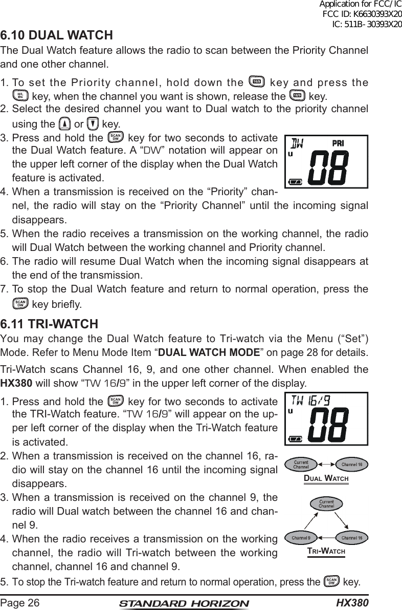 HX380Page 266.10 DUAL WATCHThe Dual Watch feature allows the radio to scan between the Priority Channel and one other channel.1. To set the Priority channel, hold down the   key and press the   key, when the channel you want is shown, release the   key.2. Select the desired channel you want to Dual watch to the priority channel using the   or   key.3. Press and hold the   key for two seconds to activate the Dual Watch feature. A “DW” notation will appear on the upper left corner of the display when the Dual Watch feature is activated.4. When a transmission is received on the “Priority” chan-nel, the radio will stay on the “Priority Channel” until the incoming signal disappears.5. When the radio receives a transmission on the working channel, the radio will Dual Watch between the working channel and Priority channel.6. The radio will resume Dual Watch when the incoming signal disappears at the end of the transmission.7. To stop the Dual Watch feature and return to normal operation, press the  key briey.6.11 TRI-WATCHYou may change the Dual Watch feature to Tri-watch via the Menu (“Set”) Mode. Refer to Menu Mode Item “DUAL WATCH MODE” on page 28 for details.Tri-Watch scans Channel 16, 9, and one other channel. When enabled the HX380 will show “TW 16/9” in the upper left corner of the display.1. Press and hold the   key for two seconds to activate the TRI-Watch feature. “TW 16/9” will appear on the up-per left corner of the display when the Tri-Watch feature is activated. 2. When a transmission is received on the channel 16, ra-dio will stay on the channel 16 until the incoming signal disappears.3. When a transmission is received on the channel 9, the radio will Dual watch between the channel 16 and chan-nel 9.4. When the radio receives a transmission on the working channel, the radio will Tri-watch between the working channel, channel 16 and channel 9. 5. To stop the Tri-watch feature and return to normal operation, press the   key.trI-WAtChdUAl WAtChApplication for FCC/IC FCC ID: K6630393X20 IC: 511B-30393X20