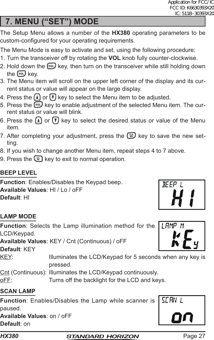 Page 27HX3807. MENU (“SET”) MODEThe Setup Menu allows a number of the HX380 operating parameters to be custom-congured for your operating requirements.The Menu Mode is easy to activate and set, using the following procedure:1. Turn the transceiver off by rotating the VOL knob fully counter-clockwise.2. Hold down the   key, then turn on the transceiver while still holding down the   key.3. The Menu item will scroll on the upper left corner of the display and its cur-rent status or value will appear on the large display.4. Press the   or   key to select the Menu item to be adjusted.5. Press the   key to enable adjustment of the selected Menu item. The cur-rent status or value will blink.6. Press the   or   key to select the desired status or value of the Menu item.7. After completing your adjustment, press the   key to save the new set-ting.8. If you wish to change another Menu item, repeat steps 4 to 7 above.9. Press the   key to exit to normal operation.BEEP LEVELFunction: Enables/Disables the Keypad beep.Available Values: HI / Lo / oFFDefault: HILAMP MODEFunction: Selects the Lamp illumination method for the LCD/Keypad.Available Values: KEY / Cnt (Continuous) / oFFDefault: KEYKEY:  Illuminates the LCD/Keypad for 5 seconds when any key is pressed.Cnt (Continuous): Illuminates the LCD/Keypad continuously.oFF:  Turns off the backlight for the LCD and keys.SCAN LAMPFunction: Enables/Disables the Lamp while scanner is paused.Available Values: on / oFF Default: onApplication for FCC/IC FCC ID: K6630393X20 IC: 511B-30393X20