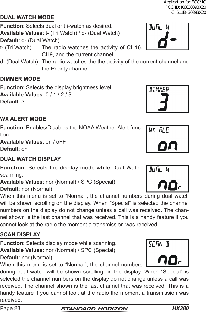 HX380Page 28DUAL WATCH MODEFunction: Selects dual or tri-watch as desired.Available Values: t- (Tri Watch) / d- (Dual Watch)Default: d- (Dual Watch)t- (Tri Watch):  The radio watches the activity of CH16, CH9, and the current channel.d- (Dual Watch):  The radio watches the the activity of the current channel and the Priority channel.DIMMER MODEFunction: Selects the display brightness level.Available Values: 0 / 1 / 2 / 3 Default: 3WX ALERT MODEFunction: Enables/Disables the NOAA Weather Alert func-tion.Available Values: on / oFF Default: onDUAL WATCH DISPLAYFunction: Selects the display mode while Dual Watch scanning.Available Values: nor (Normal) / SPC (Special) Default: nor (Normal)When this menu is set to “Normal”, the channel numbers during dual watch will be shown scrolling on the display. When “Special” is selected the channel numbers on the display do not change unless a call was received. The chan-nel shown is the last channel that was received. This is a handy feature if you cannot look at the radio the moment a transmission was received. SCAN DISPLAYFunction: Selects display mode while scanning.Available Values: nor (Normal) / SPC (Special) Default: nor (Normal)When this menu is set to “Normal”, the channel numbers during dual watch will be shown scrolling on the display. When “Special” is selected the channel numbers on the display do not change unless a call was received. The channel shown is the last channel that was received. This is a handy feature if you cannot look at the radio the moment a transmission was received. Application for FCC/IC FCC ID: K6630393X20 IC: 511B-30393X20