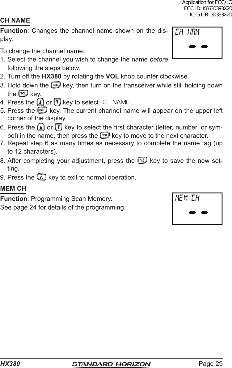 Page 29HX380CH NAMEFunction: Changes the channel name shown on the dis-play.To change the channel name:1. Select the channel you wish to change the name before following the steps below.2. Turn off the HX380 by rotating the VOL knob counter clockwise.3. Hold down the   key, then turn on the transceiver while still holding down the   key.4. Press the   or   key to select “CH NAME”.5. Press the   key. The current channel name will appear on the upper left corner of the display.6. Press the   or   key to select the rst character (letter, number, or sym-bol) in the name, then press the   key to move to the next character.7. Repeat step 6 as many times as necessary to complete the name tag (up to 12 characters).8. After completing your adjustment, press the   key to save the new set-ting.9. Press the   key to exit to normal operation.MEM CHFunction: Programming Scan Memory.See page 24 for details of the programming.Application for FCC/IC FCC ID: K6630393X20 IC: 511B-30393X20