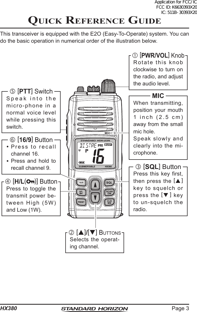 Page 3HX380Quick RefeRence GuideThis transceiver is equipped with the E2O (Easy-To-Operate) system. You can do the basic operation in numerical order of the illustration below. [PWR/VOL] KnobRotate this knob clockwise to turn on the radio, and adjust the audio level. [SQL] ButtonPress this key first, then press the [] key to squelch or press the [] key to un-squelch the radio. []/[] ButtonsSelects the operat-ing channel.MICWhen transmitting, position your mouth 1 inch (2.5 cm) away from the small mic hole.Speak slowly and clearly into the mi-crophone. [16/9] Button Press to recall channel 16. Press and hold to recall channel 9. [H/L()] ButtonPress to toggle the transmit power be-tween High (5W) and Low (1W). [PTT] SwitchSpeak into the micro-phone in a normal voice level while pressing this switch.Application for FCC/IC FCC ID: K6630393X20 IC: 511B-30393X20